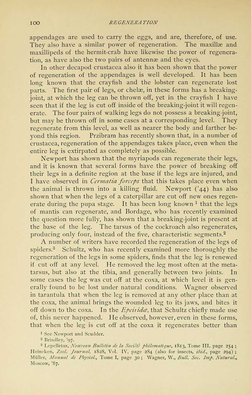 appendages are used to carry the eggs, and are, therefore, of use. They also have a similar power of regeneration. The maxillae and maxillipeds of the hermit-crab have likewise the power of regenera- tion, as have also the two pairs of antennae and the eyes. In other decapod Crustacea also it has been shown that the power of regeneration of the appendages is well developed. It has been long known that the crayfish and the lobster can regenerate lost parts. The first pair of legs, or chelae, in these forms has a breaking- joint, at which the leg can be thrown off, yet in the crayfish I have seen that if the leg is cut off inside of the breaking-joint it will regen- erate. The four pairs of walking legs do not possess a breaking-joint, but may be thrown off in some cases at a corresponding level. They regenerate from this level, as well as nearer the body and farther be- yond this region. Przibram has recently shown that, in a number of Crustacea, regeneration of the appendages takes place, even when the entire leg is extirpated as completely as possible. Newport has shown that the myriapods can regenerate their legs, and it is known that several forms have the power of breaking off their legs in a definite region at the base if the legs are injured, and I have observed in Cerniatia forceps that this takes place even when the animal is thrown into a kiUing fluid. Newport ('44) has also shown that when the legs of a caterpillar are cut off new ones regen- erate during the pupa stage. It has been long known ^ that the legs of mantis can regenerate, and Bordage, who has recently examined the question more fully, has shown that a breaking-joint is present at the base of the leg. The tarsus of the cockroach also regenerates, producing only four, instead of the five, characteristic segments.^ A number of writers have recorded the regeneration of the legs of spiders.^ Schultz, who has recently examined more thoroughly the regeneration of the legs in some spiders, finds that the leg is renewed if cut off at any level. He removed the leg most often at the meta- tarsus, but also at the tibia, and generally between two joints. In some cases the leg was cut off at the coxa, at which level it is gen- erally found to be lost under natural conditions. Wagner observed in tarantula that when the leg is removed at any other place than at the coxa, the animal brings the wounded leg to its jaws, and bites it off down to the coxa. In the Epcitid(E, that Schultz chiefly made use of, this never happened. He observed, however, even in these forms, that when the leg is cut off at the coxa it regenerates better than ^ See Newport and Scudder. 2 Brindley, '97. 8 Lepelletur, Nouveaii Bulletin de la Socicte philoinatique, 1813, Tome III, page 254 ; Heineken, Zool. Journal, 1828, Vol. IV, page 284 (also for insects, ibid., page 294) ; Miiller, Manual de Physiol., Tome I, page 30 ; Wagner, W., Btdl. Soc. Imp. Natural.^ Moscow, '87.