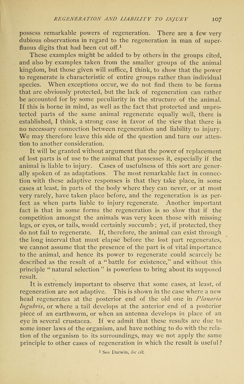 possess remarkable powers of regeneration. There are a few very- dubious observations in regard to the regeneration in man of super- fluous digits that had been cut off.^ These examples might be added to by others in the groups cited, and also by examples taken from the smaller groups of the animal kingdom, but those given will suffice, I think, to show that the power to regenerate is characteristic of entire groups rather than individual species. When exceptions occur, we do not find them to be forms that are obviously protected, but the lack of regeneration can rather be accounted for by some peculiarity in the structure of the animal. If this is borne in mind, as well as the fact that protected and unpro- tected parts of the same animal regenerate equally well, there is established, I think, a strong case in favor of the view that there is no necessary connection between regeneration and liability to injury. We may therefore leave this side of the question and turn our atten- tion to another consideration. It will be granted without argument that the power of replacement of lost parts is of use to the animal that possesses it, especially if the animal is liable to injury. Cases of usefulness of this sort are gener- ally spoken of as adaptations. The most remarkable fact in connec- tion with these adaptive responses is that they take place, in some cases at least, in parts of the body where they can never, or at most very rarely, have taken place before, and the regeneration is as per- fect as when parts liable to injury regenerate. Another important fact is that in some forms the regeneration is so slow that if the competition amongst the animals was very keen those with missing legs, or eyes, or tails, would certainly succumb ; yet, if protected, they do not fail to regenerate. If, therefore, the animal can exist through the long interval that must elapse before the lost part regenerates, we cannot assume that the presence of the part is of vital importance to the animal, and hence its power to regenerate could scarcely be described as the result of a battle for existence, and without this principle natural selection is powerless to bring about its supposed result. It is extremely important to observe that some cases, at least, of regeneration are not adaptive. This is shown in the case where a new head regenerates at the posterior end of the old one in Plaiiaria higubris, or where a tail develops at the anterior end of a posterior piece of an earthworm, or when an antenna develops in place of an eye in several Crustacea. If we admit that these results are due to some inner laws of the organism, and have nothing to do with the rela- tion of the organism to its surroundings, may we not apply the same principle to other cases of regeneration in which the result is useful}