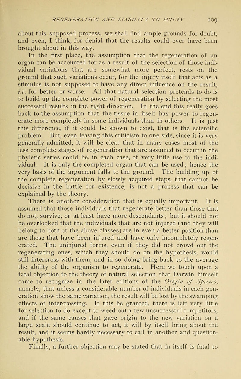 about this supposed process, we shall find ample grounds for doubt, and even, I think, for denial that the results could ever have been brought about in this way. In the first place, the assumption that the regeneration of an organ can be accounted for as a result of the selection of those indi- vidual variations that are somewhat more perfect, rests on the ground that such variations occur, for the injury itself that acts as a stimulus is not supposed to have any direct influence on the result, i.e. for better or worse. All that natural selection pretends to do is to build up the complete power of regeneration by selecting the most successful results in the right direction. In the end this really goes back to the assumption that the tissue in itself has power to regen- erate more completely in some individuals than in others. It is just this difference, if it could be shown to exist, that is the scientific problem. But, even leaving this criticism to one side, since it is very generally admitted, it will be clear that in many cases most of the less complete stages of regeneration that are assumed to occur in the phyletic series could be, in each case, of very little use to the indi- vidual. It is only the completed organ that can be used; hence the very basis of the argument falls to the ground. The building up of the complete regeneration by slowly acquired steps, that cannot be decisive in the battle for existence, is not a process that can be explained by the theory. There is another consideration that is equally important. It is assumed that those individuals that regenerate better than those that do not, survive, or at least have more descendants; but it should not be overlooked that the individuals that are not injured (and they will belong to both of the above classes) are in even a better position than are those that have been injured and have only incompletely regen- erated. The uninjured forms, even if they did not crowd out the regenerating ones, which they should do on the hypothesis, would still intercross with them, and in so doing bring back to the average the ability of the organism to regenerate. Here we touch upon a fatal objection to the theory of natural selection that Darwin himself came to recognize in the later editions of the Origin of Species, namely, that unless a considerable number of individuals in each gen- eration show the same variation, the result will be lost by the swamping effects of intercrossing. If this be granted, there is left very httle for selection to do except to weed out a few unsuccessful competitors, and if the same causes that gave origin to the new variation on a large scale should continue to act, it will by itself bring about the result, and it seems hardly necessary to call in another and question- able hypothesis. Finally, a further objection may be stated that in itself is fatal to