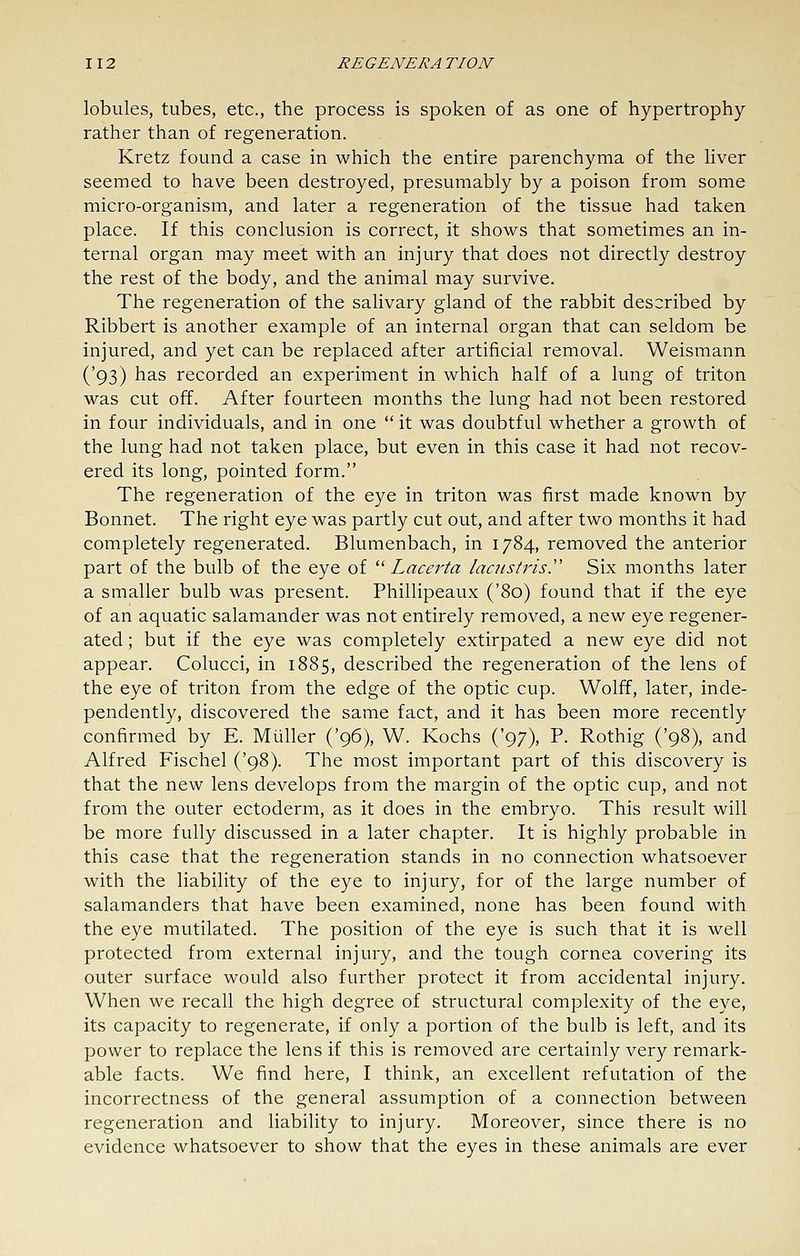 lobules, tubes, etc., the process is spoken of as one of hypertrophy rather than of regeneration. Kretz found a case in which the entire parenchyma of the liver seemed to have been destroyed, presumably by a poison from some micro-organism, and later a regeneration of the tissue had taken place. If this conclusion is correct, it shows that sometimes an in- ternal organ may meet with an injury that does not directly destroy the rest of the body, and the animal may survive. The regeneration of the salivary gland of the rabbit described by Ribbert is another example of an internal organ that can seldom be injured, and yet can be replaced after artificial removal. Weismann ('93) has recorded an experiment in which half of a lung of triton was cut off. After fourteen months the lung had not been restored in four individuals, and in one  it was doubtful whether a growth of the lung had not taken place, but even in this case it had not recov- ered its long, pointed form. The regeneration of the eye in triton was first made known by Bonnet. The right eye was partly cut out, and after two months it had completely regenerated. Blumenbach, in 1784, removed the anterior part of the bulb of the eye of  Lacerta lacustrisy Six months later a smaller bulb was present. Phillipeaux ('80) found that if the eye of an aquatic salamander was not entirely removed, a new eye regener- ated ; but if the eye was completely extirpated a new eye did not appear. Colucci, in 1885, described the regeneration of the lens of the eye of triton from the edge of the optic cup. Wolff, later, inde- pendently, discovered the same fact, and it has been more recently confirmed by E. Miiller ('96), W. Kochs ('97), P. Rothig ('98), and Alfred Fischel ('98). The most important part of this discovery is that the new lens develops from the margin of the optic cup, and not from the outer ectoderm, as it does in the embryo. This result will be more fully discussed in a later chapter. It is highly probable in this case that the regeneration stands in no connection whatsoever with the liability of the eye to injury, for of the large number of salamanders that have been examined, none has been found with the eye mutilated. The position of the eye is such that it is well protected from external injury, and the tough cornea covering its outer surface would also further protect it from accidental injury. When we recall the high degree of structural complexity of the eye, its capacity to regenerate, if only a portion of the bulb is left, and its power to replace the lens if this is removed are certainly very remark- able facts. We find here, I think, an excellent refutation of the incorrectness of the general assumption of a connection between regeneration and liability to injury. Moreover, since there is no evidence whatsoever to show that the eyes in these animals are ever