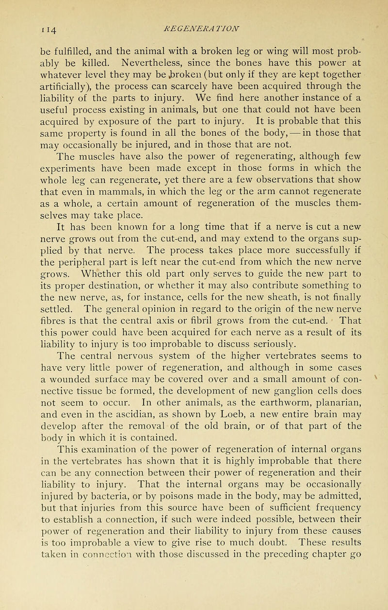 be fulfilled, and the animal with a broken leg or wing will most prob- ably be killed. Nevertheless, since the bones have this power at whatever level they may be Jaroken (but only if they are kept together artificially), the process can scarcely have been acquired through the liability of the parts to injury. We find here another instance of a useful process existing in animals, but one that could not have been acquired by exposure of the part to injury. It is probable that this same property is found in all the bones of the body, — in those that may occasionally be injured, and in those that are not. The muscles have also the power of regenerating, although few experiments have been made except in those forms in which the whole leg can regenerate, yet there are a few observations that show that even in mammals, in which the leg or the arm cannot regenerate as a whole, a certain amount of regeneration of the muscles them- selves may take place. It has been known for a long time that if a nerve is cut a new nerve grows out from the cut-end, and may extend to the organs sup- plied by that nerve. The process takes place more successfully if the peripheral part is left near the cut-end from which the new nerve grows. Whether this old part only serves to guide the new part to its proper destination, or whether it may also contribute something to the new nerve, as, for instance, cells for the new sheath, is not finally settled. The general opinion in regard to the origin of the new nerve fibres is that the central axis or fibril grows from the cut-end. That this power could have been acquired for each nerve as a result of its liability to injury is too improbable to discuss seriously. The central nervous system of the higher vertebrates seems to have very little power of regeneration, and although in some cases a wounded surface may be covered over and a small amount of con- nective tissue be formed, the development of new ganglion cells does not seem to occur. In other animals, as the earthworm, planarian, and even in the ascidian, as shown by Loeb, a new entire brain may develop after the removal of the old brain, or of that part of the body in which it is contained. This examination of the power of regeneration of internal organs in the vertebrates has shown that it is highly improbable that there can be any connection between their power of regeneration and their liability to injury. That the internal organs may be occasionally injured by bacteria, or by poisons made in the body, may be admitted, but that injuries from this source have been of sufficient frequency to establish a connection, if such were indeed possible, between their power of regeneration and their liability to injury from these causes is too improbable a view to give rise to much doubt. These results taken in conncctio'i with those discussed in the preceding chapter go