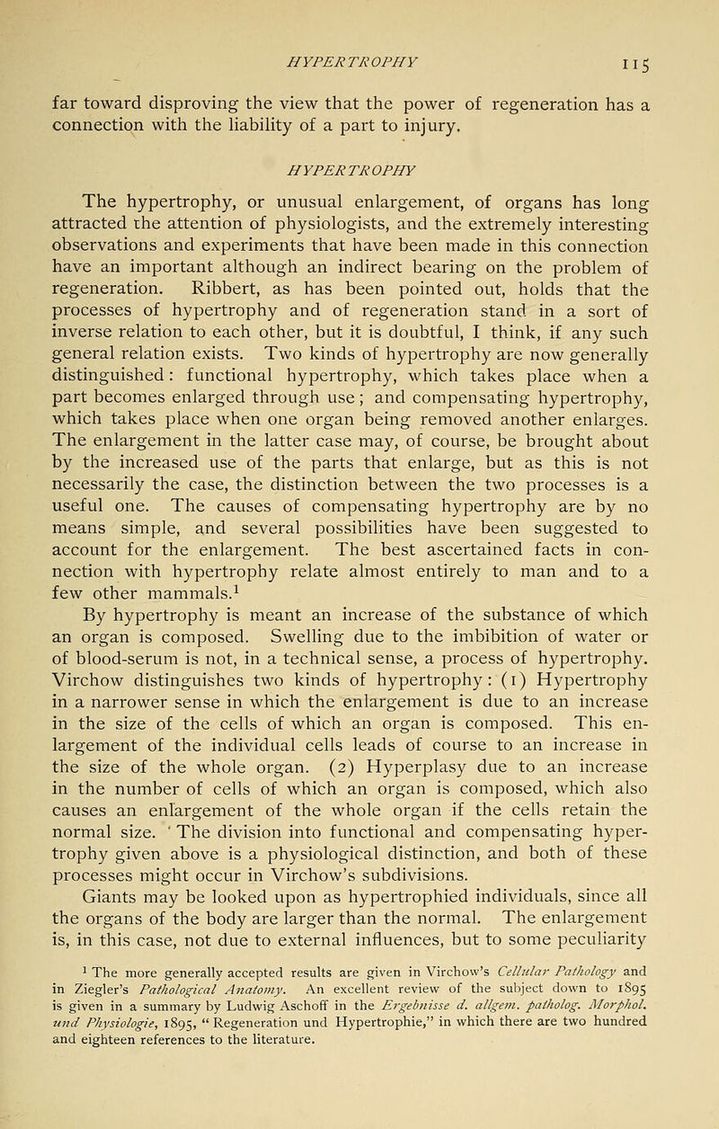 far toward disproving the view that the power of regeneration has a connection with the liability of a part to injury. HYPERTROPHY The hypertrophy, or unusual enlargement, of organs has long attracted the attention of physiologists, and the extremely interesting observations and experiments that have been made in this connection have an important although an indirect bearing on the problem of regeneration. Ribbert, as has been pointed out, holds that the processes of hypertrophy and of regeneration stand in a sort of inverse relation to each other, but it is doubtful, I think, if any such general relation exists. Two kinds of hypertrophy are now generally distinguished: functional hypertrophy, which takes place when a part becomes enlarged through use; and compensating hypertrophy, which takes place when one organ being removed another enlarges. The enlargement in the latter case may, of course, be brought about by the increased use of the parts that enlarge, but as this is not necessarily the case, the distinction between the two processes is a useful one. The causes of compensating hypertrophy are by no means simple, and several possibilities have been suggested to account for the enlargement. The best ascertained facts in con- nection with hypertrophy relate almost entirely to man and to a few other mammals.^ By hypertrophy is meant an increase of the substance of which an organ is composed. Swelling due to the imbibition of water or of blood-serum is not, in a technical sense, a process of hypertrophy. Virchow distinguishes two kinds of hypertrophy: (i) Hypertrophy in a narrower sense in which the enlargement is due to an increase in the size of the cells of which an organ is composed. This en- largement of the individual cells leads of course to an increase in the size of the whole organ. (2) Hyperplasy due to an increase in the number of cells of which an organ is composed, which also causes an enlargement of the whole organ if the cells retain the normal size. ' The division into functional and compensating hyper- trophy given above is a physiological distinction, and both of these processes might occur in Virchow's subdivisions. Giants may be looked upon as hypertrophied individuals, since all the organs of the body are larger than the normal. The enlargement is, in this case, not due to external influences, but to some peculiarity 1 The more generally accepted results are given in Virchow's Celhdai' Pathology and in Ziegler's Pathological Anatomy. An excellent review of the subject dovi'n to 1895 is given in a summary by Ludwig Aschoff in the Ergebnisse d. allgem. patholog. Morphol. und Physiologie, 1895, Regeneration und Hypertrophic, in which there are two hundred and eighteen references to the literature.