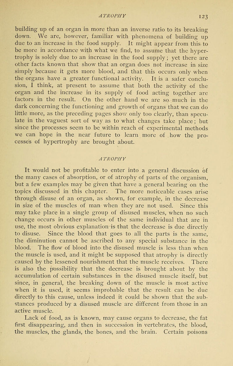 building up of an organ in more than an inverse ratio to its breaking down. We are, however, familiar with phenomena of building up due to an increase in the food supply. It might appear from this to be more in accordance with what we find, to assume that the hyper- trophy is solely due to an increase in the food supply; yet there are other facts known that show that an organ does not increase in size simply because it gets more blood, and that this occurs only when the organs have a greater functional activity. It is a safer conclu- sion, I think, at present to assume that both the activity of the organ and the increase in its supply of food acting together are factors in the result. On the other hand we are so much in the dark concerning the functioning and growth of organs that we can do little more, as the preceding pages shov/ only too clearly, than specu- late in the vaguest sort of way as to what changes take place; but since the processes seem to be within reach of experimental methods we can hope in the near future to learn more of . how the pro- cesses of hypertrophy are brought about. ATROPHY It would not be profitable to enter into a general discussion of the many cases of absorption, or of atrophy of parts of the organism, but a few examples may be given that have a general bearing on the topics discussed in this chapter. The more noticeable cases arise through disuse of an organ, as shown, for example, in the decrease in size of the muscles of man when they are not used. Since this may take place in a single group of disused muscles, when no such change occurs in other muscles of the same individual that are in use, the most obvious explanation is that the decrease is due directly to disuse. Since the blood that goes to all the parts is the same, the diminution cannot be ascribed to any special substance in the blood. The flow of blood into the disused muscle is less than when the muscle is used, and it might be supposed that atrophy is directly caused by the lessened nourishment that the muscle receives. There is also the possibility that the decrease is brought about by the accumulation of certain substances in the disused muscle itself, but since, in general, the breaking down of the muscle is most active when it is used, it seems improbable that the result can be due directly to this cause, unless indeed it could be shown that the sub- stances produced by a disused muscle are different from those in an active muscle. Lack of food, as is known, may cause organs to decrease, the fat first disappearing, and then in succession in vertebrates, the blood, the muscles, the glands, the bones, and the brain. Certain poisons