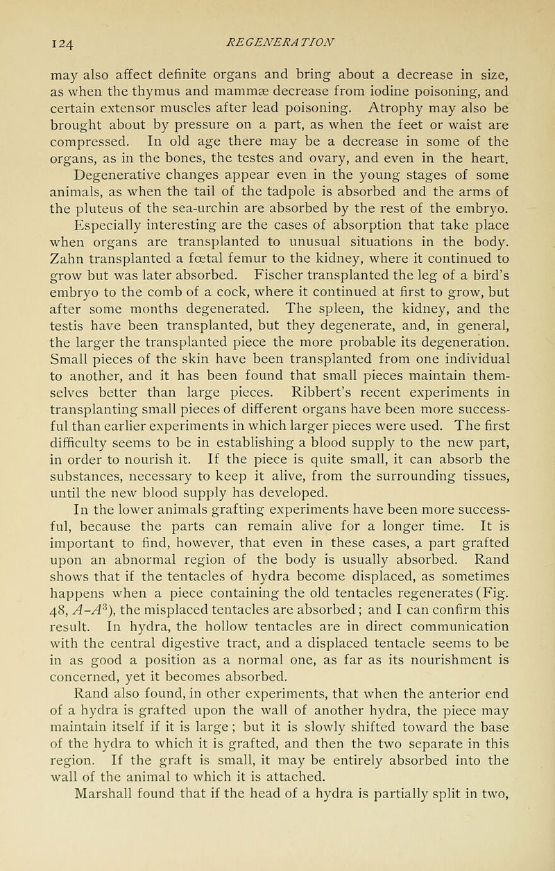 may also affect definite organs and bring about a decrease in size, as when the thymus and mammae decrease from iodine poisoning, and certain extensor muscles after lead poisoning. Atrophy may also be brought about by pressure on a part, as when the feet or waist are compressed. In old age there may be a decrease in some of the organs, as in the bones, the testes and ovary, and even in the heart. Degenerative changes appear even in the young stages of some animals, as when the tail of the tadpole is absorbed and the arms of the pluteus of the sea-urchin are absorbed by the rest of the embryo. Especially interesting are the cases of absorption that take place when organs are transplanted to unusual situations in the body. Zahn transplanted a foetal femur to the kidney, where it continued to grow but was later absorbed. Fischer transplanted the leg of a bird's embryo to the comb of a cock, where it continued at first to grow, but after some months degenerated. The spleen, the kidney, and the testis have been transplanted, but they degenerate, and, in general, the larger the transplanted piece the more probable its degeneration. Small pieces of the skin have been transplanted from one individual to another, and it has been found that small pieces maintain them- selves better than large pieces. Ribbert's recent experiments in transplanting small pieces of different organs have been more success- ful than earlier experiments in which larger pieces were used. The first difficulty seems to be in establishing a blood supply to the new part, in order to nourish it. If the piece is quite small, it can absorb the substances, necessary to keep it alive, from the surrounding tissues, until the new blood supply has developed. In the lower animals grafting experiments have been more success- ful, because the parts can remain alive for a longer time. It is important to find, however, that even in these cases, a part grafted upon an abnormal region of the body is usually absorbed. Rand shows that if the tentacles of hydra become displaced, as sometimes happens when a piece containing the old tentacles regenerates (Fig. 48, A-A^), the misplaced tentacles are absorbed; and I can confirm this result. In hydra, the hollow tentacles are in direct communication with the central digestive tract, and a displaced tentacle seems to be in as good a position as a normal one, as far as its nourishment is concerned, yet it becomes absorbed. Rand also found, in other experiments, that when the anterior end of a hydra is grafted upon the wall of another hydra, the piece may maintain itself if it is large; but it is slowly shifted toward the base of the hydra to which it is grafted, and then the two separate in this region. If the graft is small, it may be entirely absorbed into the wall of the animal to which it is attached. Marshall found that if the head of a hydra is partially split in two.