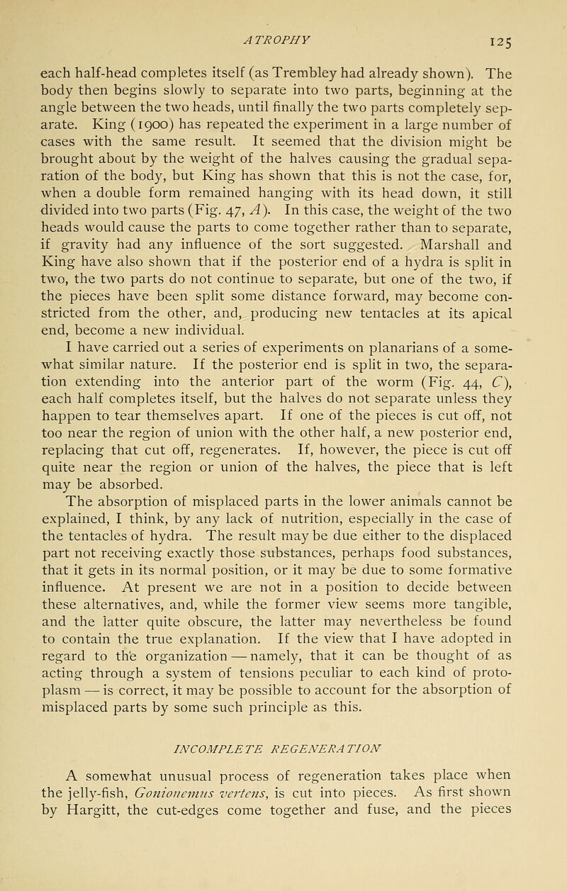 each half-head completes itself (as Trerabley had already shown). The body then begins slowly to separate into two parts, beginning at the angle between the two heads, until finally the two parts completely sep- arate. King (1900) has repeated the experiment in a large number of cases with the same result. It seemed that the division might be brought about by the weight of the halves causing the gradual sepa- ration of the body, but King has shown that this is not the case, for, when a double form remained hanging with its head down, it still divided into two parts (Fig. 47, A\ In this case, the weight of the two heads would cause the parts to come together rather than to separate, if gravity had any influence of the sort suggested. Marshall and King have also shown that if the posterior end of a hydra is split in two, the two parts do not continue to separate, but one of the two, if the pieces have been split some distance forward, may become con- stricted from the other, and, producing new tentacles at its apical end, become a new individual. I have carried out a series of experiments on planarians of a some- what similar nature. If the posterior end is split in two, the separa- tion extending into the anterior part of the worm (Fig. 44, C^, each half completes itself, but the halves do not separate unless they happen to tear themselves apart. If one of the pieces is cut off, not too near the region of union with the other half, a new posterior end, replacing that cut off, regenerates. If, however, the piece is cut off quite near the region or union of the halves, the piece that is left may be absorbed. The absorption of misplaced parts in the lower animals cannot be explained, I think, by any lack of nutrition, especially in the case of the tentacles of hydra. The result may be due either to the displaced part not receiving exactly those substances, perhaps food substances, that it gets in its normal position, or it may be due to some formative influence. At present we are not in a position to decide between these alternatives, and, while the former view seems more tangible, and the latter quite obscure, the latter may nevertheless be found to contain the true explanation. If the view that I have adopted in regard to the organization—namely, that it can be thought of as acting through a system of tensions peculiar to each kind of proto- plasm — is correct, it may be possible to account for the absorption of misplaced parts by some such principle as this. INCOMPLE TE RE GENERA TION A somewhat unusual process of regeneration takes place when the jelly-fish, Gonioneimi.s vertens, is cut into pieces. As first shown by Hargitt, the cut-edges come together and fuse, and the pieces