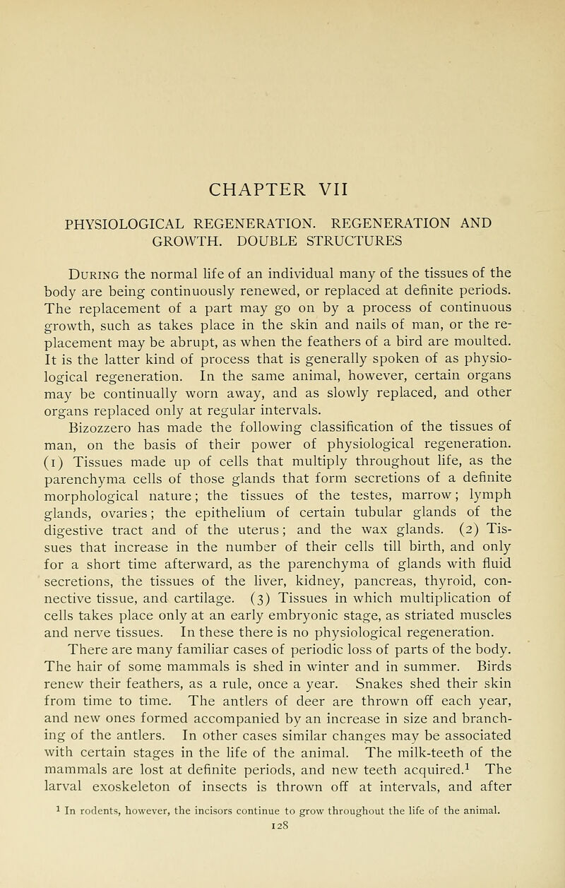 CHAPTER VII PHYSIOLOGICAL REGENERATION. REGENERATION AND GROWTH. DOUBLE STRUCTURES During the normal life of an individual many of the tissues of the body are being continuously renewed, or replaced at definite periods. The replacement of a part may go on by a process of continuous growth, such as takes place in the skin and nails of man, or the re- placement may be abrupt, as when the feathers of a bird are moulted. It is the latter kind of process that is generally spoken of as physio- logical regeneration. In the same animal, however, certain organs may be continually worn away, and as slowly replaced, and other organs replaced only at regular intervals. Bizozzero has made the following classification of the tissues of man, on the basis of their power of physiological regeneration, (i) Tissues made up of cells that multiply throughout life, as the parenchyma cells of those glands that form secretions of a definite morphological nature; the tissues of the testes, marrow; lymph glands, ovaries; the epithelium of certain tubular glands of the digestive tract and of the uterus; and the wax glands. (2) Tis- sues that increase in the number of their cells till birth, and only for a short time afterward, as the parenchyma of glands with fluid secretions, the tissues of the liver, kidney, pancreas, thyroid, con- nective tissue, and cartilage. (3) Tissues in which multiplication of cells takes place only at an early embryonic stage, as striated muscles and nerve tissues. In these there is no physiological regeneration. There are many familiar cases of periodic loss of parts of the body. The hair of some mammals, is shed in winter and in summer. Birds renew their feathers, as a rule, once a year. Snakes shed their skin from time to time. The antlers of deer are thrown off each year, and new ones formed accompanied by an increase in size and branch- ing of the antlers. In other cases similar changes may be associated with certain stages in the life of the animal. The milk-teeth of the mammals are lost at definite periods, and new teeth acquired.^ The larval exoskeleton of insects is thrown off at intervals, and after 1 In rodents, however, the incisors continue to grow throughout the hfe of the animal.