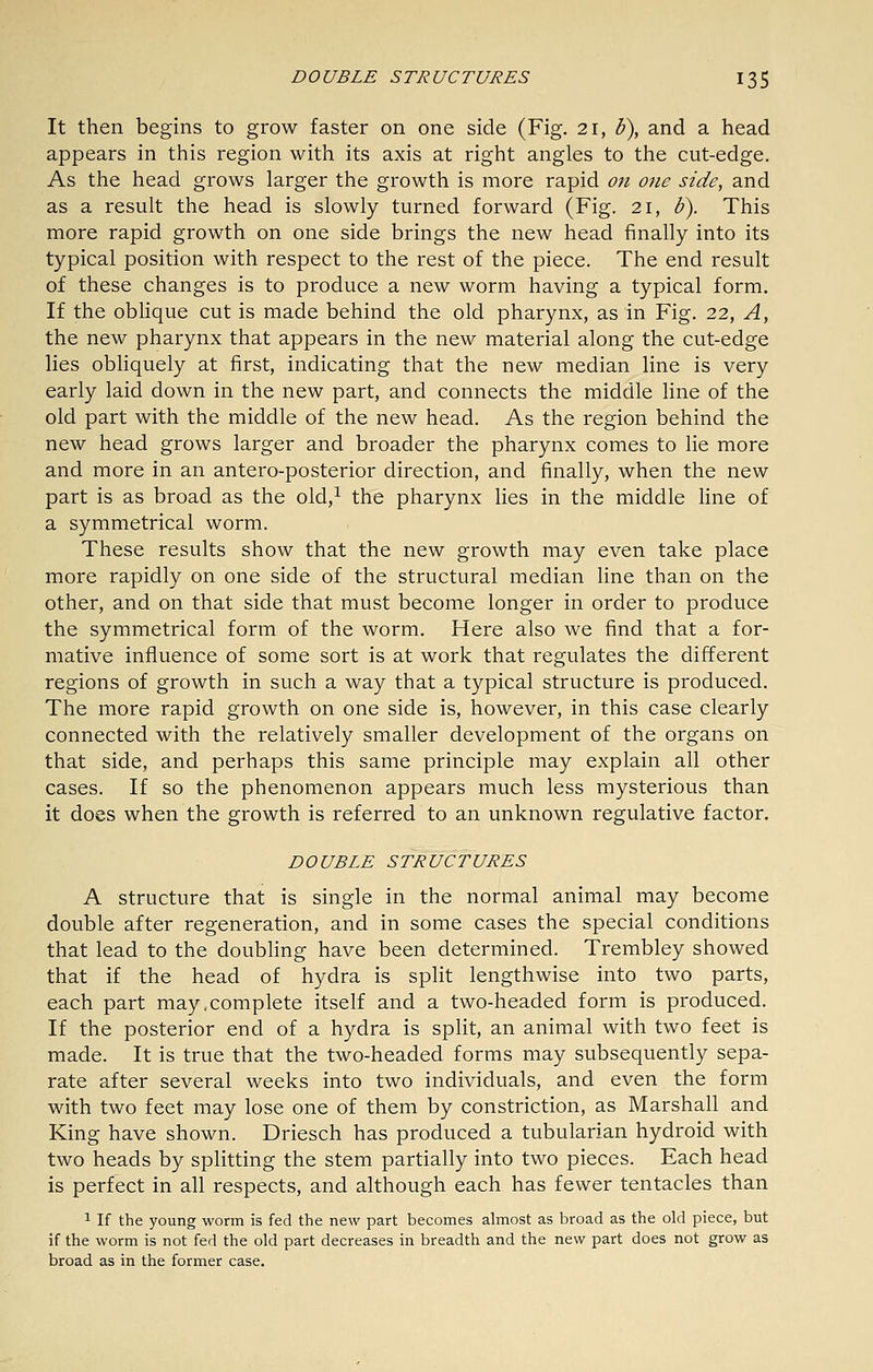 It then begins to grow faster on one side (Fig. 21, b\ and a head appears in this region with its axis at right angles to the cut-edge. As the head grows larger the growth is more rapid on one side, and as a result the head is slowly turned forward (Fig. 21, b). This more rapid growth on one side brings the new head finally into its typical position with respect to the rest of the piece. The end result of these changes is to produce a new worm having a typical form. If the oblique cut is made behind the old pharynx, as in Fig. 22, A, the new pharynx that appears in the new material along the cut-edge lies obliquely at first, indicating that the new median line is very early laid down in the new part, and connects the middle line of the old part with the middle of the new head. As the region behind the new head grows larger and broader the pharynx comes to lie more and more in an antero-posterior direction, and finally, when the new part is as broad as the old,^ the pharynx lies in the middle line of a symmetrical worm. These results show that the new growth may even take place more rapidly on one side of the structural median line than on the other, and on that side that must become longer in order to produce the symmetrical form of the worm. Here also we find that a for- mative influence of some sort is at work that regulates the different regions of growth in such a way that a typical structure is produced. The more rapid growth on one side is, however, in this case clearly connected with the relatively smaller development of the organs on that side, and perhaps this same principle may explain all other cases. If so the phenomenon appears much less mysterious than it does when the growth is referred to an unknown regulative factor. DOUBLE STRUCTURES A Structure that is single in the normal animal may become double after regeneration, and in some cases the special conditions that lead to the doubling have been determined. Trembley showed that if the head of hydra is split lengthwise into two parts, each part may.complete itself and a two-headed form is produced. If the posterior end of a hydra is split, an animal with two feet is made. It is true that the two-headed forms may subsequently sepa- rate after several weeks into two individuals, and even the form with two feet may lose one of them by constriction, as Marshall and King have shown. Driesch has produced a tubularian hydroid with two heads by splitting the stem partially into two pieces. Each head is perfect in all respects, and although each has fewer tentacles than 1 If the young worm is fed the new part becomes almost as broad as the old piece, but if the worm is not fed the old part decreases in breadth and the new part does not grow as broad as in the former case.