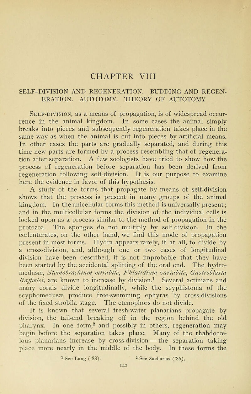 CHAPTER VIII SELF-DIVISION AND REGENERATION. BUDDING AND REGEN- ERATION. AUTOTOMY. THEORY OF AUTOTOMY Self-division, as a means of propagation, is of widespread occur- rence in the animal kingdom. In some cases the animal simply breaks into pieces and subsequently regeneration takes place in the same way as when the animal is cut into pieces by artificial means. In other cases the parts are gradually separated, and during this time new parts are formed by a process resembling that of regenera- tion after separation. A few zoologists have tried to show how the process of regeneration before separation has been derived from regeneration following self-division. It is our purpose to examine here the evidence in favor of this hypothesis. A study of the forms that propagate by means of self-division shows that the process is present in many groups of the animal kingdom. In the unicellular forms this method is universally present; and in the multicellular forms the division of the individual cells is looked upon as a process similar to the method of propagation in the protozoa. The sponges do not multiply by self-division. In the coelenterates, on the other hand, we find this mode of propagation present in most forms. Hydra appears rarely, if at all, to divide by a cross-division, and, although one or two cases of longitudinal division have been described, it is not improbable that they have been started by the accidental splitting of the oral end. The hydro- medusae, StoinobracJiiiim viirabile, Phialidiimi variabile, Gastroblasta RaffcElei, are known to increase by division.^ Several actinians and many corals divide longitudinally, while the scyphistoma of the scyphomedusas produce free-swimming ephyras by cross-divisions of the fixed strobila stage. The ctenophors do not divide. It is known that several fresh-water planarians propagate by division, the tail-end breaking off in the region behind the old pharynx. In one form,^ and possibly in others, regeneration may begin before the separation takes place. Many of the rhabdocoe- lous planarians increase by cross-division — the separation taking place more nearly in the middle of the body. In these forms the 1 See Lang ('88). ^ See Zacharias ('86).