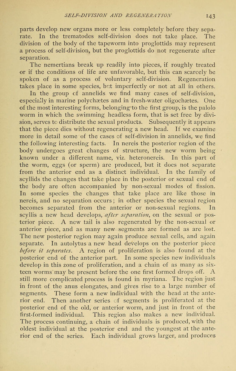 parts develop new organs more or less completely before they sepa- rate. In the trematodes self-division does not take place. The division of the body of the tapeworm into proglottids may represent a process of self-division, but the proglottids do not regenerate after separation. The nemertians break up readily into pieces, if roughly treated or if the conditions of life are unfavorable, but this can scarcely be spoken of as a process of voluntary self-division. Regeneration takes place in some species, but imperfectly or not at all in others. In the group of annelids we find many cases of self-division, especially in marine polychaetes and in fresh-water oligochastes. One of the most interesting forms, belonging*to the first group, is the palolo worm in which the swimming headless form, that is set free by divi- sion, serves to distribute the sexual products. Subsequently it appears that the piece dies without regenerating a new head. If we examine more in detail some of the cases of self-division in annelids, we find the following interesting facts. In nereis the posterior region of the body undergoes great changes of structure, the new worm being known under a different name, viz. heteronereis. In this part of the worm, eggs (or sperm) are produced, but it does not separate from the anterior end as a distinct individual. In the family of scyllids the changes that take place in the posterior or sexual end of the body are often accompanied by non-sexual modes of fission. In some species the changes that take place are like those in nereis, and no separation occurs; in other species the sexual region becomes separated from the anterior or non-sexual regions. In scyllis a new head develops, after separation, on the sexual or pos- terior piece. A new tail is also regenerated by the non-sexual or anterior piece, and as many new segments are formed as are lost. The new posterior region may again produce sexual cells, and again separate. In autolytus a new head develops on the posterior piece before it separates. A region of proliferation is also found at the posterior end of the anterior part. In some species new individuals develop in this zone of proliferation, and a chain of as many as six- teen worms may be present before the one first formed drops off. A still more complicated process is found in myriana. The region just in front of the anus elongates, and gives rise to a large number of segments. These form a new individual with the head at the ante- rior end. Then another series of segments is proliferated at the posterior end of the old, or anterior worm, and just in front of the first-formed individual. This region also makes a new individual. The process continuing, a chain of individuals is produced, with the oldest individual at the posterior end and the youngest at the ante- rior end of the series. Each individual grows larger, and produces