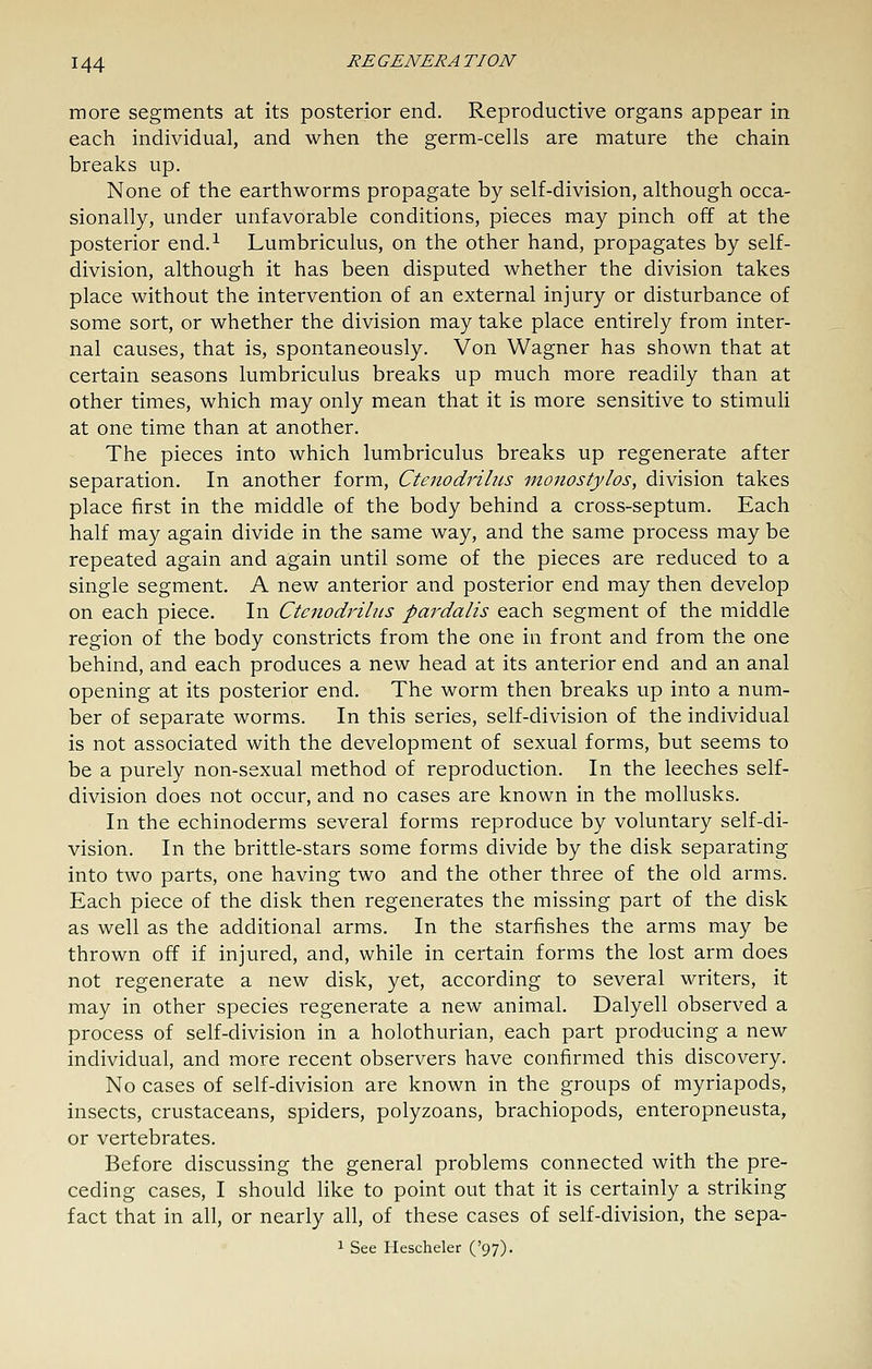 more segments at its posterior end. Reproductive organs appear in each individual, and when the germ-cells are mature the chain breaks up. None of the earthworms propagate by self-division, although occa- sionally, under unfavorable conditions, pieces may pinch off at the posterior end.^ Lumbriculus, on the other hand, propagates by self- division, although it has been disputed whether the division takes place without the intervention of an external injury or disturbance of some sort, or whether the division may take place entirely from inter- nal causes, that is, spontaneously. Von Wagner has shown that at certain seasons lumbriculus breaks up much more readily than at other times, which may only mean that it is more sensitive to stimuli at one time than at another. The pieces into which lumbriculus breaks up regenerate after separation. In another form, Ctenodrilus monostylos, division takes place first in the middle of the body behind a cross-septum. Each half may again divide in the same way, and the same process may be repeated again and again until some of the pieces are reduced to a single segment. A new anterior and posterior end may then develop on each piece. In Ctenodrilus pardalis each segment of the middle region of the body constricts from the one in front and from the one behind, and each produces a new head at its anterior end and an anal opening at its posterior end. The worm then breaks up into a num- ber of separate worms. In this series, self-division of the individual is not associated with the development of sexual forms, but seems to be a purely non-sexual method of reproduction. In the leeches self- division does not occur, and no cases are known in the mollusks. In the echinoderms several forms reproduce by voluntary self-di- vision. In the brittle-stars some forms divide by the disk separating into two parts, one having two and the other three of the old arms. Each piece of the disk then regenerates the missing part of the disk as well as the additional arms. In the starfishes the arms may be thrown off if injured, and, while in certain forms the lost arm does not regenerate a new disk, yet, according to several writers, it may in other species regenerate a new animal. Dalyell observed a process of self-division in a holothurian, each part producing a new individual, and more recent observers have confirmed this discovery. No cases of self-division are known in the groups of myriapods, insects, crustaceans, spiders, polyzoans, brachiopods, enteropneusta, or vertebrates. Before discussing the general problems connected with the pre- ceding cases, I should like to point out that it is certainly a striking fact that in all, or nearly all, of these cases of self-division, the sepa- 1 See Hescheler ('97).