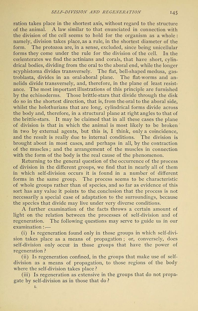 ration takes place in the shortest axis, without regard to the structure of the animal. A law similar to that enunciated in connection with the division of the cell seems to hold for the organism as a whole : namely, division takes place, as a rule, in the shortest diameter of the form. The protozoa are, in a sense, excluded, since being unicellular forms they come under the rule for the division of the cell. In the coelenterates we find the actinians and corals, that have short, cylin- drical bodies, dividing from the oral to the aboral end, while the longer scyphistoma divides transversely. The fiat, bell-shaped medusa, gas- troblasta, divides in an oral-aboral plane. The flat-worms and an- nelids divide transversely, and, therefore, in the plane of least resist- ance. The most important illustrations of this principle are furnished by the echinoderms. Those brittle-stars that divide through the disk do so in the shortest direction, that is, from the oral to the aboral side, whilst the holothurians that are long, cylindrical forms divide across the body and, therefore, in a structural plane at right angles to that of the brittle-stars. It may be claimed that in all these cases the plane of division is that in which the animal is most likely to be broken in two by external agents, but this is, I think, only a coincidence, and the result is really due to internal conditions. The division is brought about in most cases, and perhaps in all, by the contraction of the muscles; and the arrangement of the muscles in connection with the form of the body is the real cause of the phenomenon. Returning to the general question of the occurrence of the process of division in the different groups, we find that in nearly all of them in which self-division occurs it is found in a number of different forms in the same group. The process seems to be characteristic of whole groups rather than of species, and so far as evidence of this sort has any value it points to the conclusion that the process is not necessarily a special case of adaptation to the surroundings, because the species that divide may live under very diverse conditions. A further examination of the facts throws a certain amount of light on the relation between the processes of self-division and of regeneration. The following questions may serve to guide us in our examination :.— (i) Is regeneration found only in those groups in which self-divi- sion takes place as a means of propagation ; or, conversely, does self-division only occur in those groups that have the power of regeneration.'' (ii) Is regeneration confined, in the groups that make use of self- division as a means of propagation, to those regions of the body where the self-division takes place .'' (iii) Is regeneration as extensive in the groups that do not propa- gate by self-division as in those that do ?