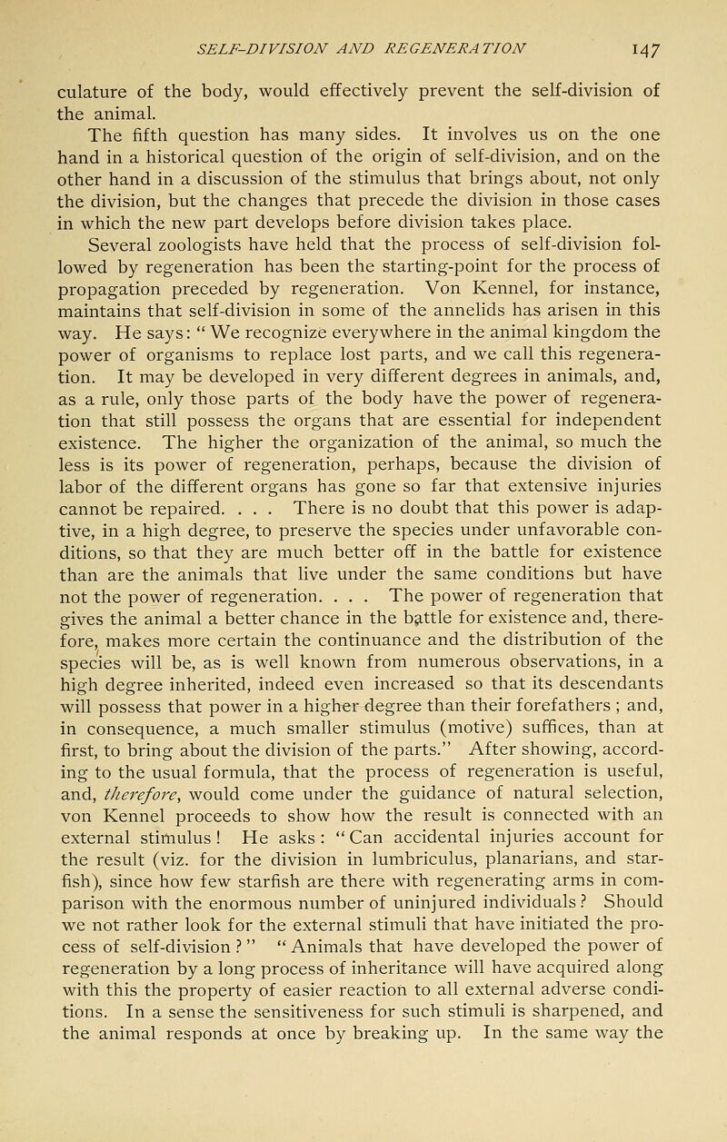 culature of the body, would effectively prevent the self-division of the animal. The fifth question has many sides. It involves us on the one hand in a historical question of the origin of self-division, and on the other hand in a discussion of the stimulus that brings about, not only the division, but the changes that precede the division in those cases in which the new part develops before division takes place. Several zoologists have held that the process of self-division fol- lowed by regeneration has been the starting-point for the process of propagation preceded by regeneration. Von Kennel, for instance, maintains that self-division in some of the annelids has arisen in this way. He says:  We recognize everywhere in the animal kingdom the power of organisms to replace lost parts, and we call this regenera- tion. It may be developed in very different degrees in animals, and, as a rule, only those parts of the body have the power of regenera- tion that still possess the organs that are essential for independent existence. The higher the organization of the animal, so much the less is its power of regeneration, perhaps, because the division of labor of the different organs has gone so far that extensive injuries cannot be repaired. . . . There is no doubt that this power is adap- tive, in a high degree, to preserve the species under unfavorable con- ditions, so that they are much better off in the battle for existence than are the animals that live under the same conditions but have not the power of regeneration. . . . The power of regeneration that gives the animal a better chance in the battle for existence and, there- fore, makes more certain the continuance and the distribution of the species will be, as is well known from numerous observations, in a high degree inherited, indeed even increased so that its descendants will possess that power in a higher degree than their forefathers ; and, in consequence, a much smaller stimulus (motive) suffices, than at first, to bring about the division of the parts. After showing, accord- ing to the usual formula, that the process of regeneration is useful, and, therefore, would come under the guidance of natural selection, von Kennel proceeds to show how the result is connected with an external stimulus ! He asks :  Can accidental injuries account for the result (viz. for the division in lumbriculus, planarians, and star- fish), since how few starfish are there with regenerating arms in com- parison with the enormous number of uninjured individuals } Should we not rather look for the external stimuli that have initiated the pro- cess of self-division .?   Animals that have developed the power of regeneration by a long process of inheritance will have acquired along with this the property of easier reaction to all external adverse condi- tions. In a sense the sensitiveness for such stimuli is sharpened, and the animal responds at once by breaking up. In the same way the