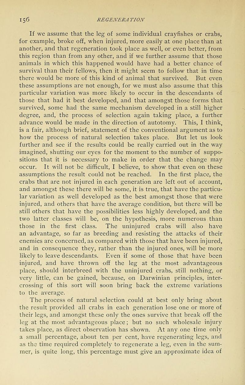 If we assume that the leg of some individual crayfishes or crabs, for example, broke off, when injured, more easily at one place than at another, and that regeneration took place as well, or even better, from this region than from any other, and if we further assume that those animals in which this happened would have had a better chance of survival than their fellows, then it might seem to follow that in time there would be more of this kind of animal that survived. But even these assumptions are not enough, for we must also assume that this particular variation was more likely to occur in the descendants of those that had it best developed, and that amongst those forms that survived, some had the same mechanism developed in a still higher degree, and, the process of selection again taking place, a further advance would be made in the direction of autotomy. This, I think, is a fair, although brief, statement of the conventional argument as to how the process of natural selection takes place. But let us look further and see if the results could be really carried out in the way imagined, shutting our eyes for the moment to the number of suppo- sitions that it is necessary to make in order that the change may occur. It will not be difficult, I believe, to show that even on these assumptions the result could not be reached. In the first place, the crabs that are not injured in each generation are left out of account, and amongst these there will be some, it is true, that have the particu- lar variation as well developed as the best amongst those that were injured, and others that have the average condition, but there will be still others that have the possibilities less highly developed, and the two latter classes will be, on the hypothesis, more numerous than those in the first class. The uninjured crabs will also have an advantage, so far as breeding and resisting the attacks of their enemies are concerned, as compared with those that have been injured, and in consequence they, rather than the injured ones, will be more likely to leave descendants. Even if some of those that have been injured, and have thrown off the leg at the most advantageous place, should interbreed with the uninjured crabs, still nothing, or very little, can be gained, because, on Darwinian principles, inter- crossing of this sort will soon bring back the extreme variations to the average. The process of natural selection could at best only bring about the result provided all crabs in each generation lose one or more of their legs, and amongst these only the ones survive that break off the leg at the most advantageous place; but no such wholesale injury takes place, as direct observation has shown. At any one time only a small percentage, about ten per cent, have regenerating legs, and as the time required completely to regenerate a leg, even in the sum- mer, is quite long, this percentage must give an approximate idea of