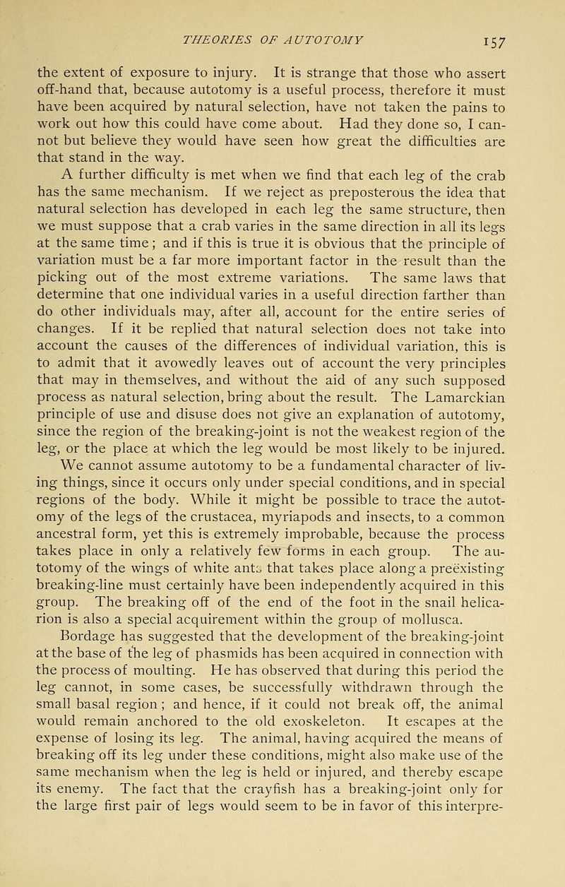 the extent of exposure to injury. It is strange that those who assert off-hand that, because autotomy is a useful process, therefore it must have been acquired by natural selection, have not taken the pains to work out how this could have come about. Had they done so, I can- not but believe they would have seen how great the difficulties are that stand in the way. A further difficulty is met when we find that each leg of the crab has the same mechanism. If we reject as preposterous the idea that natural selection has developed in each leg the same structure, then we must suppose that a crab varies in the same direction in all its legs at the same time; and if this is true it is obvious that the principle of variation must be a far more important factor in the result than the picking out of the most extreme variations. The same laws that determine that one individual varies in a useful direction farther than do other individuals may, after all, account for the entire series of changes. If it be replied that natural selection does not take into account the causes of the differences of individual variation, this is to admit that it avowedly leaves out of account the very principles that may in themselves, and without the aid of any such supposed process as natural selection, bring about the result. The Lamarckian principle of use and disuse does not give an explanation of autotomy, since the region of the breaking-joint is not the weakest region of the leg, or the place at which the leg would be most likely to be injured. We cannot assume autotomy to be a fundamental character of liv-^ ing things, since it occurs only under special conditions, and in special regions of the body. While it might be possible to trace the autot- omy of the legs of the Crustacea, myriapods and insects, to a common ancestral form, yet this is extremely improbable, because the process takes place in only a relatively few forms in each group. The au- totomy of the wings of white ant::, that takes place along a preexisting breaking-line must certainly have been independently acquired in this group. The breaking off of the end of the foot in the snail helica- rion is also a special acquirement within the group of mollusca. Bordage has suggested that the development of the breaking-joint at the base of the leg of phasmids has been acquired in connection with the process of moulting. He has observed that during this period the leg cannot, in some cases, be successfully withdrawn through the small basal region; and hence, if it could not break off, the animal would remain anchored to the old exoskeleton. It escapes at the expense of losing its leg. The animal, having acquired the means of breaking off its leg under these conditions, might also make use of the same mechanism when the leg is held or injured, and thereby escape its enemy. The fact that the crayfish has a breaking-joint only for the large first pair of legs would seem to be in favor of this interpre-