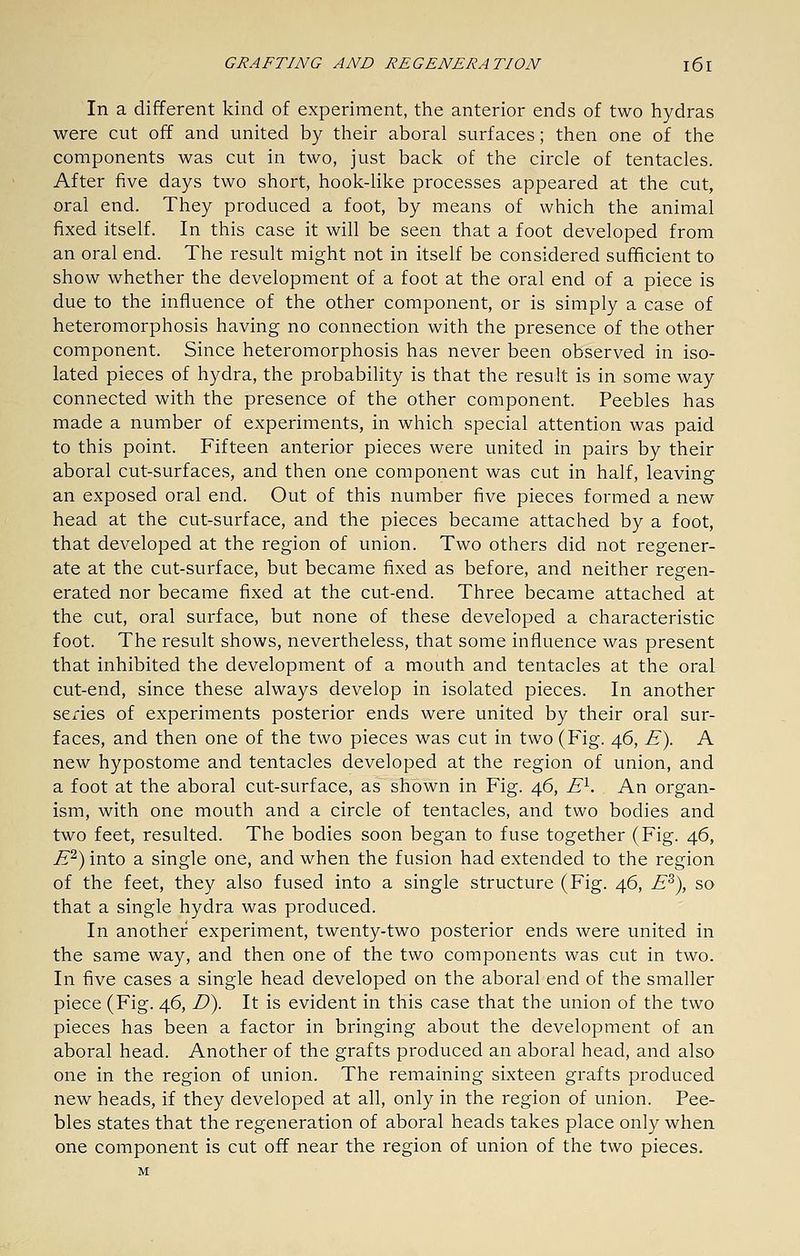 In a different kind of experiment, the anterior ends of two hydras were cut off and united by their aboral surfaces; then one of the components was cut in two, just back of the circle of tentacles. After five days two short, hook-like processes appeared at the cut, oral end. They produced a foot, by means of which the animal fixed itself. In this case it will be seen that a foot developed from an oral end. The result might not in itself be considered sufficient to show whether the development of a foot at the oral end of a piece is due to the influence of the other component, or is simply a case of heteromorphosis having no connection with the presence of the other component. Since heteromorphosis has never been observed in iso- lated pieces of hydra, the probability is that the result is in some way connected with the presence of the other component. Peebles has made a number of experiments, in which special attention was paid to this point. Fifteen anterior pieces were united in pairs by their aboral cut-surfaces, and then one component was cut in half, leaving an exposed oral end. Out of this number five pieces formed a new head at the cut-surface, and the pieces became attached by a foot, that developed at the region of union. Two others did not regener- ate at the cut-surface, but became fixed as before, and neither regen- erated nor became fixed at the cut-end. Three became attached at the cut, oral surface, but none of these developed a characteristic foot. The result shows, nevertheless, that some influence was present that inhibited the development of a mouth and tentacles at the oral cut-end, since these always develop in isolated pieces. In another series of experiments posterior ends were united by their oral sur- faces, and then one of the two pieces was cut in two (Fig. 46, E\ A new hypostome and tentacles developed at the region of union, and a foot at the aboral cut-surface, as shown in Fig. 46, E^. An organ- ism, with one mouth and a circle of tentacles, and two bodies and two feet, resulted. The bodies soon began to fuse together (Fig. 46, j5^) into a single one, and when the fusion had extended to the region of the feet, they also fused into a single structure (Fig. 46, E^), so that a single hydra was produced. In another experiment, twenty-two posterior ends were united in the same way, and then one of the two components was cut in two. In five cases a single head developed on the aboral end of the smaller piece (Fig. 46, D^. It is evident in this case that the union of the two pieces has been a factor in bringing about the development of an aboral head. Another of the grafts produced an aboral head, and also one in the region of union. The remaining sixteen grafts produced new heads, if they developed at all, only in the region of union. Pee- bles states that the regeneration of aboral heads takes place only when one component is cut off near the region of union of the two pieces.