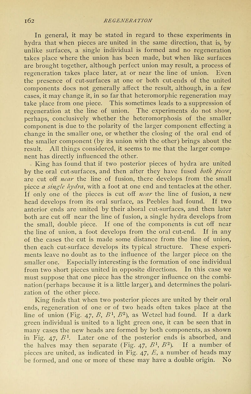 In general, it may be stated in regard to these experiments in hydra that when pieces are united in the same direction, that is, by unHke surfaces, a single individual is formed and no regeneration takes place where the union has been made, but when like surfaces are brought together, although perfect union may result, a process of regeneration takes place later, at or near the line of union. Even the presence of cut-surfaces at one or both cut-ends of the united components does not generally affect the result, although, in a few cases, it may change it, in so far that heteromorphic regeneration may take place from one piece. This sometimes leads to a suppression of regeneration at the line of union. The experiments do not show, perhaps, conclusively whether the heteromorphosis of the smaller component is due to the polarity of the larger component effecting a change in the smaller one, or whether the closing of the oral end of the smaller component (by its union with the other) brings about the result. All things considered, it seems to me that the larger compo- nent has directly influenced the other. King has found that if two posterior pieces of hydra are united by the oral cut-surfaces, and then after they have fused both pieces are cut off 7iear the line of fusion, there develops from the small piece a single Jiydra, with a foot at one end and tentacles at the other. If only one of the pieces is cut off near the line of fusion, a new head develops from its oral surface, as Peebles had found. If two anterior ends are united by their aboral cut-surfaces, and then later both are cut off near the line of fusion, a single hydra develops from the small, double piece. If one of the components is cut off near the line of union, a foot develops from the oral cut-end. If in any of the cases the cut is made some distance from the line of union, then each cut-surface develops its typical structure. These experi- ments leave no doubt as to the influence of the larger piece on the smaller one. Especially interesting is the formation of one individual from two short pieces united in opposite directions. In this case we must suppose that one piece has the stronger influence on the combi- nation (perhaps because it is a little larger), and determines the polari- zation of the other piece. King finds that when two posterior pieces are united by their oral ends, regeneration of one or of two heads often takes place at the line of union (Fig. 47, B, B^, B% as Wetzel had found. If a dark green individual is united to a hght green one, it can be seen that in many cases the new heads are formed by both components, as shown in Fig. 47, B^. Later one of the posterior ends is absorbed, and the halves may then separate (Fig. 47, B'^, B'^). If a number of pieces are united, as indicated in Fig. 47, E, a number of heads may be formed, and one or more of these may have a double origin. No
