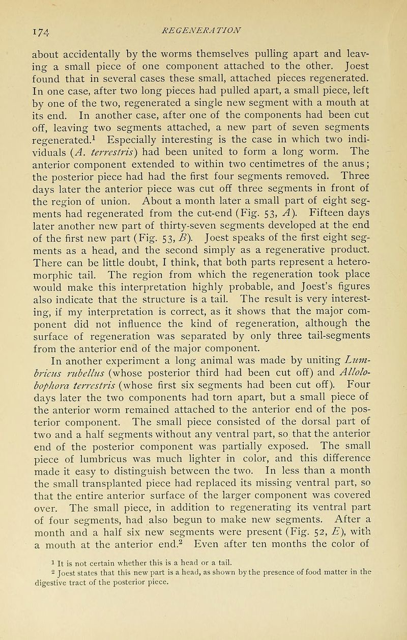 about accidentally by the worms themselves pulling apart and leav- ing a small piece of one component attached to the other. Joest found that in several cases these small, attached pieces regenerated. In one case, after two long pieces had pulled apart, a small piece, left by one of the two, regenerated a single new segment with a mouth at its end. In another case, after one of the components had been cut off, leaving two segments attached, a new part of seven segments regenerated.^ Especially interesting is the case in which two indi- viduals {A. terrestris) had been united to form a long worm. The anterior component extended to within two centimetres of the anus; the posterior piece had had the first four segments removed. Three days later the anterior piece was cut off three segments in front of the region of union. About a month later a small part of eight seg- ments had regenerated from the cut-end (Fig. 53, A). Fifteen days later another new part of thirty-seven segments developed at the end of the first new part (Fig. 53, B\ Joest speaks of the first eight seg- ments as a head, and the second simply as a regenerative product. There can be little doubt, I think, that both parts represent a hetero- morphic tail. The region from which the regeneration took place would make this interpretation highly probable, and Joest's figures also indicate that the structure is a tail. The result is very interest- ing, if my interpretation is correct, as it shows that the major com- ponent did not influence the kind of regeneration, although the surface of regeneration was separated by only three tail-segments from the anterior end of the major component. In another experiment a long animal was made by uniting Ltun- briacs inibelitis (whose posterior third had been cut off) and Allolo- bophora terrestris (whose first six segments had been cut off). Four days later the two components had torn apart, but a small piece of the anterior worm remained attached to the anterior end of the pos- terior component. The small piece consisted of the dorsal part of two and a half segments without any ventral part, so that the anterior end of the posterior component was partially exposed. The small piece of lumbricus was much fighter in color, and this difference made it easy to distinguish between the two. In less than a month the small transplanted piece had replaced its missing ventral part, so that the entire anterior surface of the larger component was covered over. The small piece, in addition to regenerating its ventral part of four segments, had also begun to make new segments. After a month and a half six new segments were present (Fig. 52, E), with a mouth at the anterior end.'-^ Even after ten months the color of 1 It is not certain whether this is a head or a tail. 2 Joest states that this new part is a head, as shown by the presence of food matter in the digestive tract of the posterior piece.