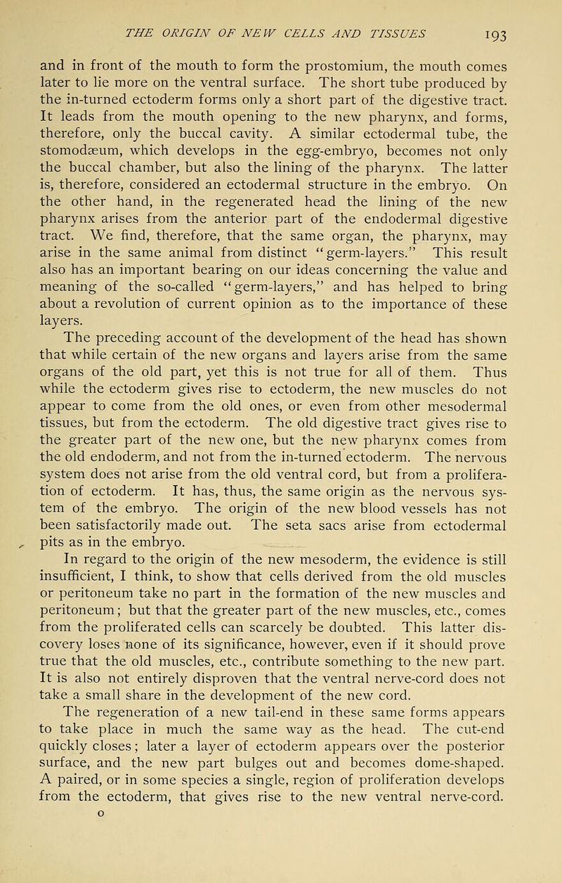 and in front of the mouth to form the prostomium, the mouth comes later to lie more on the ventral surface. The short tube produced by the in-turned ectoderm forms only a short part of the digestive tract. It leads from the mouth opening to the new pharynx, and forms, therefore, only the buccal cavity. A similar ectodermal tube, the stomodasum, which develops in the egg-embryo, becomes not only the buccal chamber, but also the lining of the pharynx. The latter is, therefore, considered an ectodermal structure in the embryo. On the other hand, in the regenerated head the lining of the new pharynx arises from the anterior part of the endodermal digestive tract. We find, therefore, that the same organ, the pharynx, may arise in the same animal from distinct germ-layers. This result also has an important bearing on our ideas concerning the value and meaning of the so-called germ-layers, and has helped to bring about a revolution of current opinion as to the importance of these layers. The preceding account of the development of the head has shown that while certain of the new organs and layers arise from the same organs of the old part, yet this is not true for all of them. Thus while the ectoderm gives rise to ectoderm, the new muscles do not appear to come from the old ones, or even from other mesodermal tissues, but from the ectoderm. The old digestive tract gives rise to the greater part of the new one, but the new pharynx comes from the old endoderm, and not from the in-turned ectoderm. The nervous system does not arise from the old ventral cord, but from a proHfera- tion of ectoderm. It has, thus, the same origin as the nervous sys- tem of the embryo. The origin of the new blood vessels has not been satisfactorily made out. The seta sacs arise from ectodermal pits as in the embryo. In regard to the origin of the new mesoderm, the evidence is still insufficient, I think, to show that cells derived from the old muscles or peritoneum take no part in the formation of the new muscles and peritoneum; but that the greater part of the new muscles, etc., comes from the proliferated cells can scarcely be doubted. This latter dis- covery loses none of its significance, however, even if it should prove true that the old muscles, etc., contribute something to the new part. It is also not entirely disproven that the ventral nerve-cord does not take a small share in the development of the new cord. The regeneration of a new tail-end in these same forms appears to take place in much the same way as the head. The cut-end quickly closes; later a layer of ectoderm appears over the posterior surface, and the new part bulges out and becomes dome-shaped. A paired, or in some species a single, region of proliferation develops from the ectoderm, that gives rise to the new ventral nerve-cord.