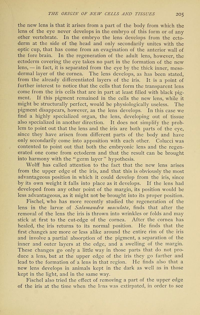 the new lens is that it arises from a part of the body from which the lens of the eye never develops in the embryo of this form or of any other vertebrate. In the embryo the lens develops from the ecto- derm at the side of the head and only secondarily unites with the optic cup, that has come from an evagination of the anterior wall of the fore brain. In the regeneration of the adult lens, however, the ectoderm covering the eye takes no part in the formation of the new lens, — in fact, it is separated from the eye by the thick inner, meso- dermal layer of the cornea. The lens develops, as has been stated, from the already differentiated layers of the iris. It is a point of further interest to notice that the cells that form the transparent lens come from the iris cells that are in part at least filled with black pig- ment. If this pigment remained in the cells the new lens, while it might be structurally perfect, would be physiologically useless. The pigment disappears, however, as the lens develops. In this case we find a highly specialized organ, the lens, developing out of tissue also specialized in another direction. It does not siraphfy the prob- lem to point out that the lens and the iris are both parts of the eye, since they have arisen from different parts of the body and have only secondarily come into apposition with each other. Colucci was contented to point out that both the embryonic lens and the regen- erated one come from ectoderm and that the result can be brought into harmony with the  germ layer  hypothesis. Wolff has called attention to the fact that the new lens arises from the upper edge of the iris, and that this is obviously the most advantageous position in which it could develop from the iris, since by its own weight it falls into place as it develops. If the lens had developed from any other point of the margin, its position would be less advantageous, as it might not be brought into its proper position. Fischel, who has more recently studied the regeneration of the lens in the larvae of Salamandra macjilata, finds that after the removal of the lens the iris is thrown into wrinkles or folds and may stick at first to the cut-edge of the cornea. After the cornea has healed, the iris returns to its normal position. He finds that the first changes are more or less alike around the entire rim of the iris and involve a partial absorption of the pigment, a separation of the inner and outer layers at the edge, and a swelling of the margin. These changes go only a little way in those parts that do not pro- duce a lens, but at the upper edge of the iris they go farther and lead to the formation of a lens in that region. He finds also that a new lens develops in animals kept in the dark as well as in those kept in the light, and in the same way. Fischel also tried the effect of removing a part of the upper edge of the iris at the time when the lens was extirpated, in order to see