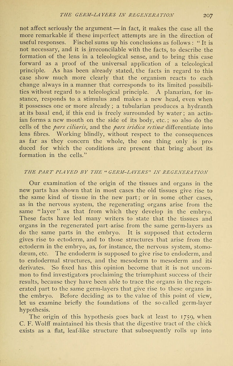 not affect seriously the argument — in fact, it makes the case all the more remarkable if these imperfect attempts are in the direction of useful responses. Fischel sums up his conclusions as follows :  It is not necessary, and it is irreconcilable with the facts, to describe the formation of the lens in a teleological sense, and to bring this case forward as a proof of the universal apphcation of a teleological principle. As has been already stated, the facts in regard to this case show much more clearly that the organism reacts to each change always in a manner that corresponds to its limited possibili- ties without regard to a teleological principle. A planarian, for in- stance, responds to a stimulus and makes a new head, even when it possesses one or more already ; a tubularian produces a hydranth at its basal end, if this end is freely surrounded by water; an actin- ian forms a new mouth on the side of its body, etc.; so also do the cells of the pars ciliaris, and the pars iridica retincE differentiate into lens fibres. Working blindly, without respect to the consequences as far as they concern the whole, the one thing only is pro- duced for which the conditions are present that bring about its formation in the cells. THE PART PLAYED BY THE  GERM-LAYERS IN REGENERATION Our examination of the origin of the tissues and organs in the new parts has shown that in most cases the old tissues give rise to the same kind of tissue in the new part; or in some other cases, as in the nervous system, the regenerating organs arise from the same layer as that from which they develop in the embryo. These facts have led many writers to state that the tissues and organs in the regenerated part arise from the same germ-layers as do the same parts in the embryo. It is supposed that ectoderm gives rise to ectoderm, and to those structures that arise from the ectoderm in the embryo, as, for instance, the nervous system, stomo- daeum, etc. The endoderm is supposed to give rise to endoderm, and to endodermal structures, and the mesoderm to mesoderm and its derivates. So fixed has this opinion become that it is not uncom- mon to find investigators proclaiming the triumphant success of their results, because they have been able to trace the organs in the regen- erated part to the same germ-layers that give rise to these organs in the embryo. Before deciding as to the value of this point of view, let us examine briefly the foundations of the so-called germ-layer hypothesis. The origin of this hypothesis goes back at least to 1759, when C. F. Wolff maintained his thesis that the digestive tract of the chick exists as a fiat, leaf-like structure that subsequently rolls up into