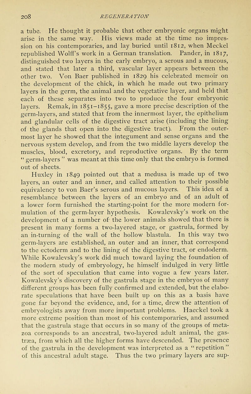 a tube. He thought it probable that other embryonic organs might arise in the same way. His views made at the time no impres- sion on his contemporaries, and lay buried until 1812, when Meckel republished Wolff's work in a German translation. Pander, in 1817, distinguished two layers in the early embryo, a serous and a mucous, and stated that later a third, vascular layer appears between the other two. Von Baer published in 1829 his celebrated memoir on the development of the chick, in which he made out two primary layers in the germ, the animal and the vegetative layer, and held that each of these separates into two to produce the four embryonic layers. Remak, in 1851-1855, gave a more precise description of the germ-layers, and stated that from the innermost layer, the epithelium and glandular cells of the digestive tract arise (including the lining of the glands that open into the digestive tract). From the outer- most layer he showed that the integument and sense organs and the nervous system develop, and from the two middle layers develop the muscles, blood, excretory, and reproductive organs. By the term  germ-layers  was meant at this time only that the embryo is formed out of sheets. Huxley in 1849 pointed out that a medusa is made up of two layers, an outer and an inner, and called attention to their possible equivalency to von Baer's serous and mucous layers. This idea of a resemblance between the layers of an embryo and of an adult of a lower form furnished the starting-point for the more modern for- mulation of the germ-layer hypothesis. Kowalevsky's work on the development of a number of- the lower animals showed that there is present in many forms a two-layered stage, or gastrula, formed by an in-turning of the wall of the hollow blastula. In this way two germ-layers are established, an outer and an inner, that correspond to the ectoderm and to the lining of the digestive tract, or endoderm. While Kowalevsky's work did much toward laying the foundation of the modern study of embryology, he himself indulged in very httle of the sort of speculation that came into vogue a few years later. Kowalevsky's discovery of the gastrula stage in the embryos of many different groups has been fully confirmed and extended, but the elabo- rate speculations that have been built up on this as a basis have gone far beyond the evidence, and, for a time, drew the attention of embryologists away from more important problems. Haeckel took a more extreme position than most of his contemporaries, and assumed that the gastrula stage that occurs in so many of the groups of meta- zoa corresponds to an ancestral, two-layered adult animal, the gas- trasa, from which all the higher forms have descended. The presence of the gastrula in the development was interpreted as a  repetition  of this ancestral adult stage. Thus the two primary layers are sup-