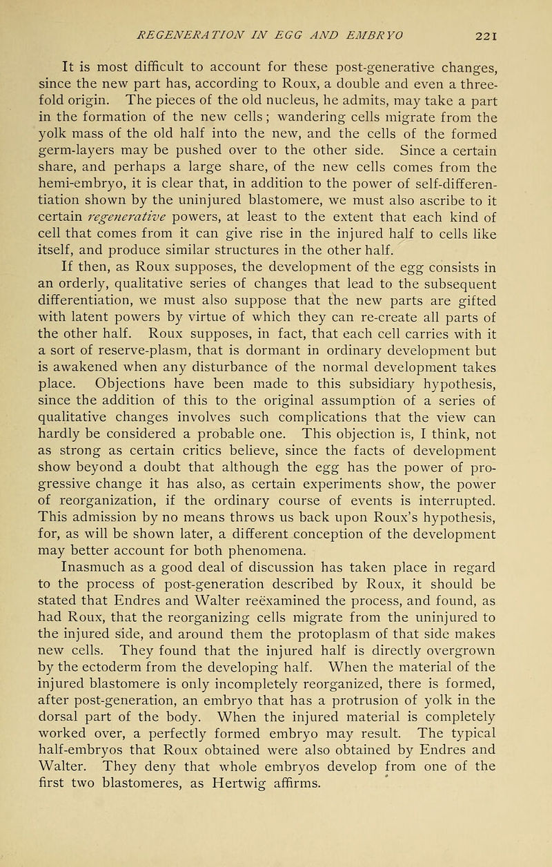 It is most difficult to account for these post-generative changes, since the new part has, according to Roux, a double and even a three- fold origin. The pieces of the old nucleus, he admits, may take a part in the formation of the new cells; wandering cells migrate from the yolk mass of the old half into the new, and the cells of the formed germ-layers may be pushed over to the other side. Since a certain share, and perhaps a large share, of the new cells comes from the hemi-embryo, it is clear that, in addition to the power of self-differen- tiation shown by the uninjured blastomere, we must also ascribe to it certain regenerative powers, at least to the extent that each kind of cell that comes from it can give rise in the injured half to cells hke itself, and produce similar structures in the other half. If then, as Roux supposes, the development of the Qg^ consists in an orderly, qualitative series of changes that lead to the subsequent differentiation, we must also suppose that the new parts are gifted with latent powers by virtue of which they can re-create all parts of the other half. Roux supposes, in fact, that each cell carries with it a sort of reserve-plasm, that is dormant in ordinary development but is awakened when any disturbance of the normal development takes place. Objections have been made to this subsidiary hypothesis, since the addition of this to the original assumption of a series of qualitative changes involves such complications that the view can hardly be considered a probable one. This objection is, I think, not as strong as certain critics believe, since the facts of development show beyond a doubt that although the Q,g^ has the power of pro- gressive change it has also, as certain experiments show, the power of reorganization, if the ordinary course of events is interrupted. This admission by no means throws us back upon Roux's hypothesis, for, as will be shown later, a different conception of the development may better account for both phenomena. Inasmuch as a good deal of discussion has taken place in regard to the process of post-generation described by Roux, it should be stated that Endres and Walter reexamined the process, and found, as had Roux, that the reorganizing cells migrate from the uninjured to the injured side, and around them the protoplasm of that side makes new cells. They found that the injured half is directly overgrown by the ectoderm from the developing half. When the material of the injured blastomere is only incompletely reorganized, there is formed, after post-generation, an embryo that has a protrusion of yolk in the dorsal part of the body. When the injured material is completely worked over, a perfectly formed embryo may result. The typical half-embryos that Roux obtained were also obtained by Endres and Walter. They deny that whole embryos develop from one of the first two blastomeres, as Hertwig affirms.