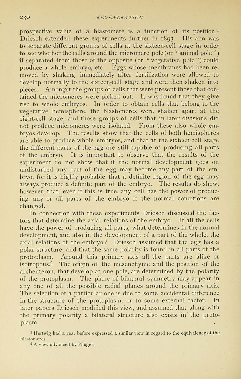 prospective value of a blastomere is a function of its position.^ Driesch extended these experiments further in 1893. His aim was to separate different groups of cells at the sixteen-cell stage in orde:^ to see whether the cells around the micromere pole (or animal pole ) if separated from those of the opposite (or vegetative pole) could produce a whole embryo, etc. Eggs whose membranes had been re- moved by shaking immediately after fertilization were allowed to develop normally to the sixteen-cell stage and were then shaken into pieces. Amongst the groups of cells that were present those that con- tained the micromeres were picked out. It was found that they give rise to whole embryos. In order to obtain cells that belong to the vegetative hemisphere, the blastomeres were shaken apart at the eight-cell stage, and those groups of cells that in later divisions did not produce micromeres were isolated. From these also whole em- bryos develop. The results show that the cells of both hemispheres are able to produce whole embryos, and that at the sixteen-cell stage the different parts of the &^^ are still capable of producing all parts of the embryo. It is important to observe that the results of the experiment do not show that if the normal development goes on undisturbed any part of the Q.gg may become any part of the em- bryo, for it is highly probable that a definite region of the egg may always produce a definite part of the embryo. The results do show, however, that, even if this is true, any cell has the power of produc- ing any or all parts of the embryo if the normal conditions are changed. In connection with these experiments Driesch discussed the fac- tors that determine the axial relations of the embryo. If all the cells have the power of producing all parts, what determines in the normal development, and also in the development of a part of the whole, the axial relations of the embryo.-* Driesch assumed that the Q,g^ has a polar structure, and that the same polarity is found in all parts of the protoplasm. Around this primary axis all the parts are alike or isotropous.^ The origin of the mesenchyme and the position of the archenteron, that develop at one pole, are determined by the polarity of the protoplasm. The plane of bilateral symmetry may appear in any one of all the possible radial planes around the primary axis. The selection of a particular one is due to some accidental difference in the structure of the protoplasm, or to some external factor. In later papers Driesch modified this view, and assumed that along with the primary polarity a bilateral structure also exists in the proto- plasm. 1 Hertwig had a year before expressed a similar view in regard to the equivalency of the blastomeres. 2 A view advanced Ijy Pfliiger.