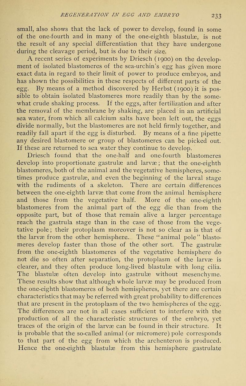 small, also shows that the lack of power to develop, found in some of the one-fourth and in many of the one-eighth blastulas, is not the result of any special differentiation that they have undergone during the cleavage period, but is due to their size. A recent series of experiments by Driesch (1900) on the develop- ment of isolated blastomeres of the sea-urchin's &^g has given more exact data in regard to their limit of power to produce embryos, and has shown the possibilities in these respects of different parts of the ^%^. By means of a method discovered by Herbst (1900) it is pos- sible to obtain isolated blastomeres more readily than by the some- what crude shaking process. If the eggs, after fertilization and after the removal of the membrane by shaking, are placed in an artificial sea water, from which all calcium salts have been left out, the eggs divide normally, but the blastomeres are not held firmly together, and readily fall apart if the Q.^g is disturbed. By means of a fine pipette any desired blastomere or group of blastomeres can be picked out. If these are returned to sea water they continue to develop. Driesch found that the one-half and one-fourth blastomeres develop into proportionate gastrulae and larvae; that the one-eighth blastomeres, both of the animal and the vegetative hemispheres, some- times produce gastrulae, and even the beginning of the larval stage with the rudiments of a skeleton. There are certain differences between the one-eighth larvae that come from the animal hemisphere and those from the vegetative half. More of the one-eighth blastomeres from the animal part of the q^^ die than from the opposite part, but of those that remain alive a larger percentage reach the gastrula stage than in the case of those from the vege- tative pole; their protoplasm moreover is not so clear as is that of the larvae from the other hemisphere. These animal pole blasto- meres develop faster than those of the other sort. The gastrulae from the one-eighth blastomeres of the vegetative hemisphere do not die so often after separation, the protoplasm of the larvae is clearer, and they often produce long-lived blastulae with long cilia. The blastulae often develop into gastrulae without mesenchyme. These results show that although whole larvas may be produced from the one-eighth blastomeres of both hemispheres, yet there are certain characteristics that may be referred with great probability to differences that are present in the protoplasm of the two hemispheres of the o^Z?)- The differences are not in all cases sufficient to interfere with the production of all the characteristic structures of the embryo, yet traces of the origin of the larvae can be found in their structure. It is probable that the so-called animal (or micromere) pole corresponds to that part of the Q^g from which the archenteron is produced. Hence the one-eighth blastulae from this hemisphere gastrulate