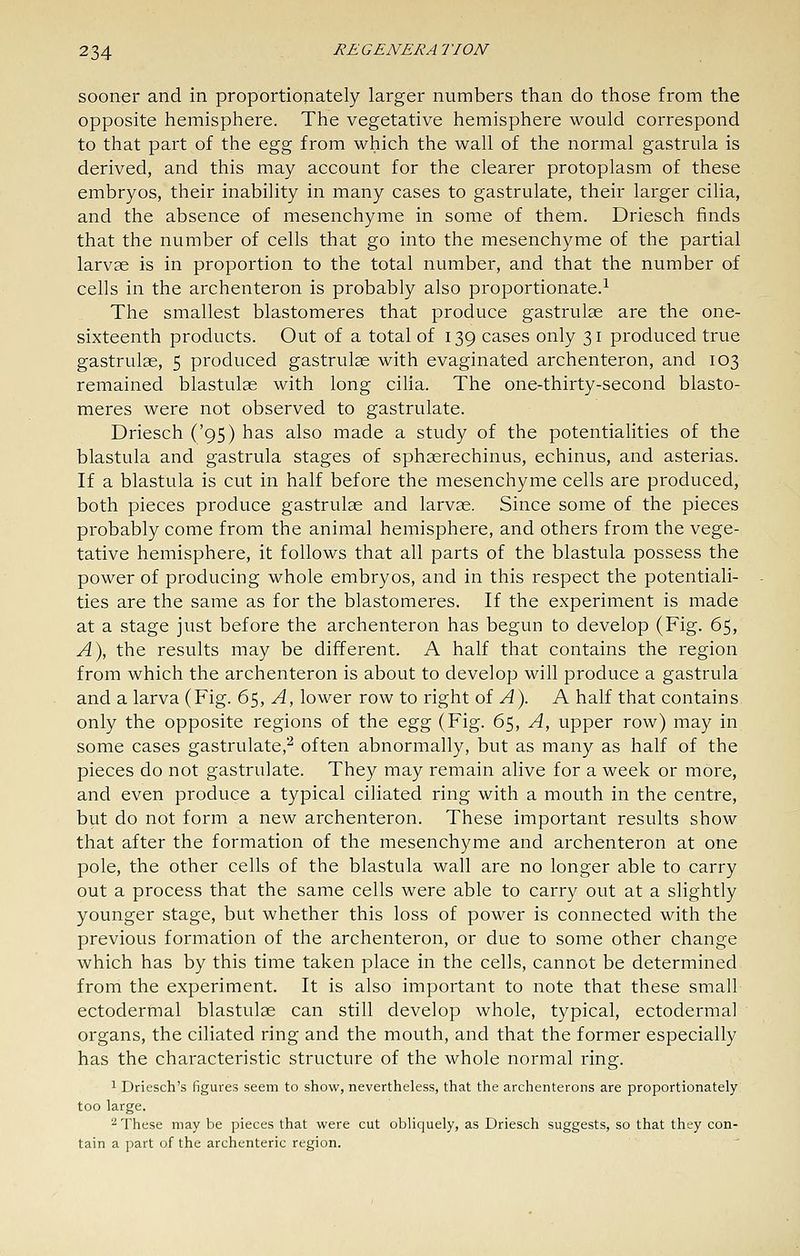 sooner and in proportiojiately larger numbers than do those from the opposite hemisphere. The vegetative hemisphere would correspond to that part of the Q^'g from which the wall of the normal gastrula is derived, and this may account for the clearer protoplasm of these embryos, their inability in many cases to gastrulate, their larger cilia, and the absence of mesenchyme in some of them. Driesch finds that the number of cells that go into the mesenchyme of the partial larvae is in proportion to the total number, and that the number of cells in the archenteron is probably also proportionate.^ The smallest blastomeres that produce gastrulas are the one- sixteenth products. Out of a total of 139 cases only 31 produced true gastrulae, 5 produced gastrulae with evaginated archenteron, and 103 remained blastulae with long cilia. The one-thirty-second blasto- meres were not observed to gastrulate. Driesch ('95) has also made a study of the potentialities of the blastula and gastrula stages of sphaerechinus, echinus, and asterias. If a blastula is cut in half before the mesenchyme cells are produced, both pieces produce gastrulae and larvae. Since some of the pieces probably come from the animal hemisphere, and others from the vege- tative hemisphere, it follows that all parts of the blastula possess the power of producing whole embryos, and in this respect the potentiali- ties are the same as for the blastomeres. If the experiment is made at a stage just before the archenteron has begun to develop (Fig. 65, A\ the results may be different. A half that contains the region from which the archenteron is about to develop will produce a gastrula and a larva (Fig. 6^, A, lower row to right of ^). A half that contains only the opposite regions of the egg (Fig. 65, A, upper row) may in some cases gastrulate,'^ often abnormally, but as many as half of the pieces do not gastrulate. They may remain alive for a week or more, and even produce a typical ciliated ring with a mouth in the centre, but do not form a new archenteron. These important results show that after the formation of the mesenchyme and archenteron at one pole, the other cells of the blastula wall are no longer able to carry out a process that the same cells were able to carry out at a slightly younger stage, but whether this loss of power is connected with the previous formation of the archenteron, or due to some other change which has by this time taken place in the cells, cannot be determined from the experiment. It is also important to note that these small ectodermal blastulae can still develop whole, typical, ectodermal organs, the ciliated ring and the mouth, and that the former especially has the characteristic structure of the whole normal ring. 1 Driesch's figures seem to show, nevertheless, that the archenterons are proportionately too large. 2 These may be pieces that were cut obliquely, as Driesch suggests, so that they con- tain a part of the archenteric region.