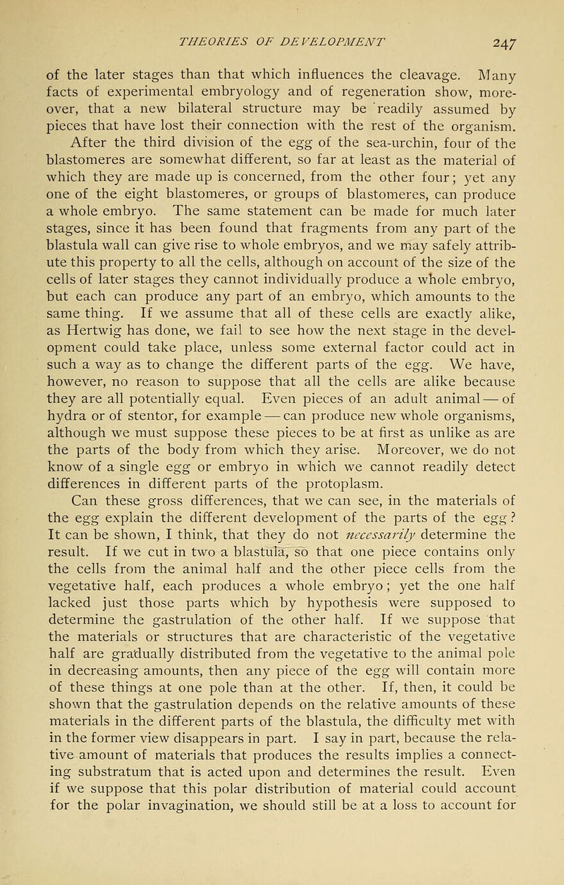 of the later stages than that which influences the cleavage. Many- facts of experimental embryology and of regeneration show, more- over, that a new bilateral structure may be readily assumed by pieces that have lost their connection with the rest of the organism. After the third division of the Q,^g of the sea-urchin, four of the blastomeres are somewhat different, so far at least as the material of which they are made up is concerned, from the other four; yet any one of the eight blastomeres, or groups of blastomeres, can produce a whole embryo. The same statement can be made for much later stages, since it has been found that fragments from any part of the blastula wall can give rise to whole embryos, and we miay safely attrib- ute this property to all the cells, although on account of the size of the cells of later stages they cannot individually produce a whole embryo, but each can produce any part of an embryo, which amounts to the same thing. If we assume that all of these cells are exactly alike, as Hertwig has done, we fail to see how the next stage in the devel- opment could take place, unless some external factor could act in such a way as to change the different parts of the Q.gg. We have, however, no reason to suppose that all the cells are alike because they are all potentially equal. Even pieces of an adult animal—of hydra or of stentor, for example — can produce new whole organisms, although we must suppose these pieces to be at first as unlike as are the parts of the body from which they arise. Moreover, we do not know of a single q^^ or embryo in which we cannot readily detect differences in different parts of the protoplasm. Can these gross differences, that we can see, in the materials of the ^g'g explain the different development of the parts of the ^.gg ? It can be shown, I think, that they do not necessarily determine the result. If we cut in two a blastula, so that one piece contains only the cells from the animal half and the other piece cells from the vegetative half, each produces a whole embryo; yet the one half lacked just those parts which by hypothesis were supposed to determine the gastrulation of the other half. If we suppose that the materials or structures that are characteristic of the vegetative half are gradually distributed from the vegetative to the animal pole in decreasing amounts, then any piece of the &gg will contain more of these things at one pole than at the other. If, then, it could be shown that the gastrulation depends on the relative amounts of these materials in the different parts of the blastula, the difficulty met with in the former view disappears in part. I say in part, because the rela- tive amount of materials that produces the results implies a connect- ing substratum that is acted upon and determines the result. Even if we suppose that this polar distribution of material could account for the polar invagination, we should still be at a loss to account for