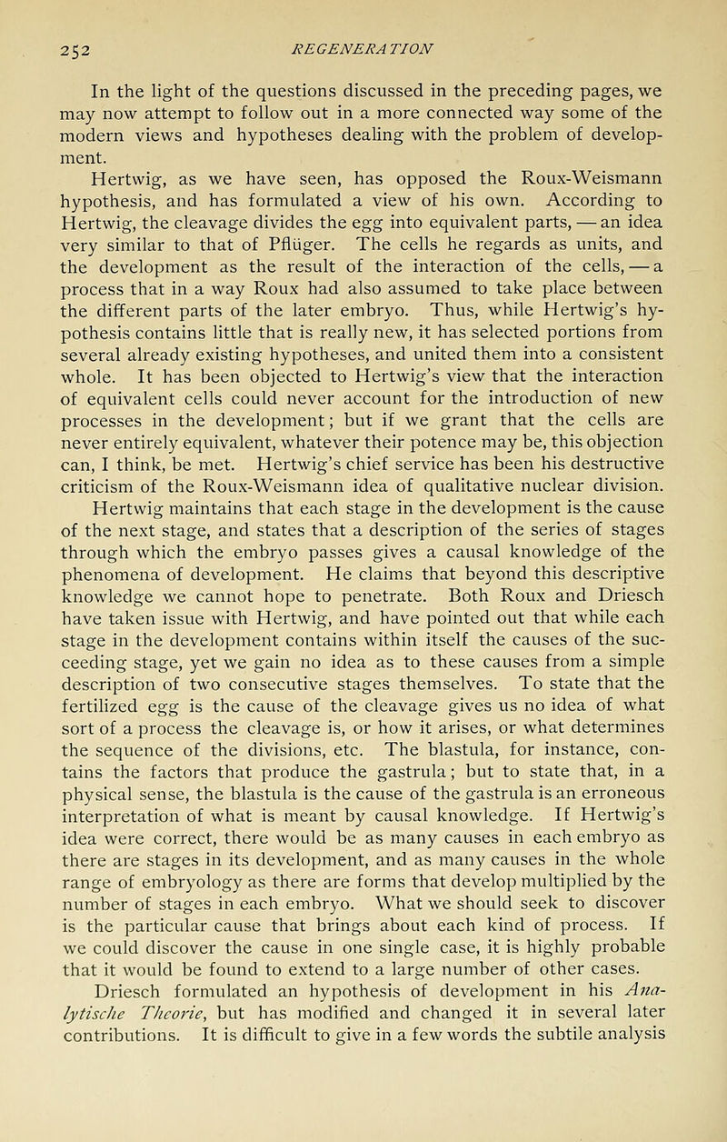 In the light of the questions discussed in the preceding pages, we may now attempt to follow out in a more connected way some of the modern views and hypotheses dealing with the problem of develop- ment. Hertwig, as we have seen, has opposed the Roux-Weismann hypothesis, and has formulated a view of his own. According to Hertwig, the cleavage divides the ^gg into equivalent parts, — an idea very similar to that of Pfiuger. The cells he regards as units, and the development as the result of the interaction of the cells, — a process that in a way Roux had also assumed to take place between the different parts of the later embryo. Thus, while Hertwig's hy- pothesis contains little that is really new, it has selected portions from several already existing hypotheses, and united them into a consistent whole. It has been objected to Hertwig's view that the interaction of equivalent cells could never account for the introduction of new- processes in the development; but if we grant that the cells are never entirely equivalent, whatever their potence may be, this objection can, I think, be met. Hertwig's chief service has been his destructive criticism of the Roux-Weismann idea of qualitative nuclear division. Hertwig maintains that each stage in the development is the cause of the next stage, and states that a description of the series of stages through which the embryo passes gives a causal knowledge of the phenomena of development. He claims that beyond this descriptive knowledge we cannot hope to penetrate. Both Roux and Driesch have taken issue with Hertwig, and have pointed out that while each stage in the development contains within itself the causes of the suc- ceeding stage, yet we gain no idea as to these causes from a simple description of two consecutive stages themselves. To state that the fertilized Q^g is the cause of the cleavage gives us no idea of what sort of a process the cleavage is, or how it arises, or what determines the sequence of the divisions, etc. The blastula, for instance, con- tains the factors that produce the gastrula; but to state that, in a physical sense, the blastula is the cause of the gastrula is an erroneous interpretation of what is meant by causal knowledge. If Hertwig's idea were correct, there would be as many causes in each embryo as there are stages in its development, and as many causes in the whole range of embryology as there are forms that develop multiplied by the number of stages in each embryo. What we should seek to discover is the particular cause that brings about each kind of process. If we could discover the cause in one single case, it is highly probable that it would be found to extend to a large number of other cases. Driesch formulated an hypothesis of development in his Ana- lytische Theorie, but has modified and changed it in several later contributions. It is difficult to give in a few words the subtile analysis
