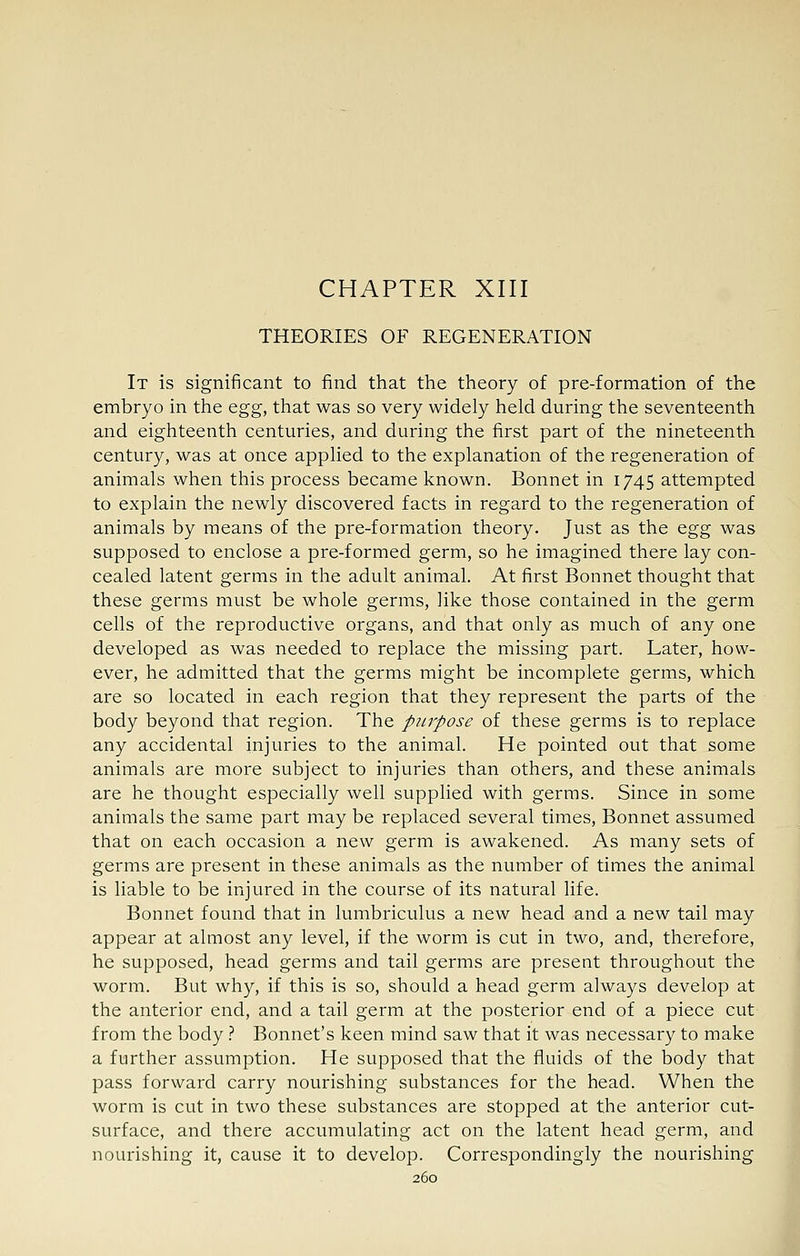 CHAPTER XIII THEORIES OF REGENERATION It is significant to find that the theory of pre-formation of the embryo in the egg, that was so very widely held during the seventeenth and eighteenth centuries, and during the first part of the nineteenth century, was at once applied to the explanation of the regeneration of animals when this process became known. Bonnet in 1745 attempted to explain the newly discovered facts in regard to the regeneration of animals by means of the pre-formation theory. Just as the e.gg was supposed to enclose a pre-formed germ, so he imagined there lay con- cealed latent germs in the adult animal. At first Bonnet thought that these germs must be whole germs, like those contained in the germ cells of the reproductive organs, and that only as much of any one developed as was needed to replace the missing part. Later, how- ever, he admitted that the germs might be incomplete germs, which are so located in each region that they represent the parts of the body beyond that region. The purpose of these germs is to replace any accidental injuries to the animal. He pointed out that some animals are more subject to injuries than others, and these animals are he thought especially well supplied with germs. Since in some animals the same part may be replaced several times. Bonnet assumed that on each occasion a new germ is awakened. As many sets of germs are present in these animals as the number of times the animal is liable to be injured in the course of its natural life. Bonnet found that in lumbriculus a new head and a new tail may appear at almost any level, if the worm is cut in two, and, therefore, he supposed, head germs and tail germs are present throughout the worm. But why, if this is so, should a head germ always develop at the anterior end, and a tail germ at the posterior end of a piece cut from the body.'' Bonnet's keen mind saw that it was necessary to make a further assumption. He supposed that the fluids of the body that pass forward carry nourishing substances for the head. When the worm is cut in two these substances are stopped at the anterior cut- surface, and there accumulating act on the latent head germ, and nourishing it, cause it to develop. Correspondingly the nourishing