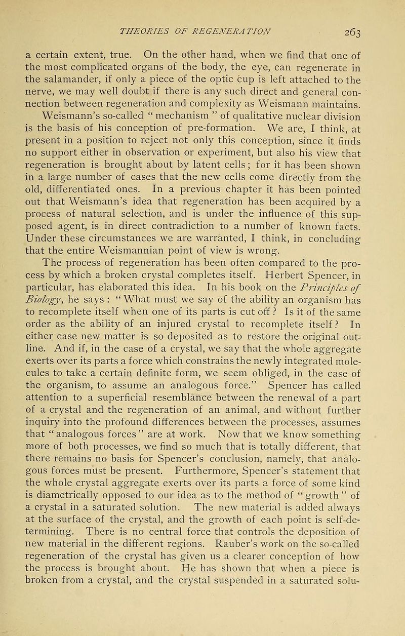 a certain extent, true. On the other hand, when we find that one of the most complicated organs of the body, the eye, can regenerate in the salamander, if only a piece of the optic cup is left attached to the nerve, we may well doubt if there is any such direct and general con- nection between regeneration and complexity as Weismann maintains. Weismann's so-called  mechanism  of quahtative nuclear division is the basis of his conception of pre-formation. We are, I think, at present in a position to reject not only this conception, since it finds no support either in observation or experiment, but also his view that regeneration is brought about by latent cells; for it has been shown in a large number of cases that the new cells come directly from the old, differentiated ones. In a previous chapter it has been pointed out that Weismann's idea that regeneration has been acquired by a process of natural selection, and is under the influence of this sup- posed agent, is in direct contradiction to a number of known facts. Under these circumstances we are warranted, I think, in concluding that the entire Weismannian point of view is wrong. The process of regeneration has been often compared to the pro- cess by which a broken crystal completes itself. Herbert Spencer, in particular, has elaborated this idea. In his book on the Pi-inciplcs of Biology, he says : What must we say of the ability an organism has to recomplete itself when one of its parts is cut off t Is it of the same order as the ability of an injured crystal to recomplete itself} In either case new matter is so deposited as to restore the original out- line. And if, in the case of a crystal, we say that the whole aggregate exerts over its parts a force which constrains the newly integrated mole- cules to take a certain definite form, we seem obhged, in the case of the organism, to assume an analogous force. Spencer has called attention to a superficial resemblance between the renewal of a part of a crystal and the regeneration of an animal, and without further inquiry into the profound differences between the processes, assumes that  analogous forces  are at work. Now that we know something more of both processes, we find so much that is totally different, that there remains no basis for Spencer's conclusion, namely, that analo- gous forces must be present. Furthermore, Spencer's statement that the whole crystal aggregate exerts over its parts a force of some kind is diametrically opposed to our idea as to the method of growth  of a crystal in a saturated solution. The new material is added always at the surface of the crystal, and the growth of each point is self-de- termining. There is no central force that controls the deposition of new material in the different regions. Rauber's work on the so-called regeneration of the crystal has given us a clearer conception of how the process is brought about. He has shown that when a piece is broken from a crystal, and the crystal suspended in a saturated solu-