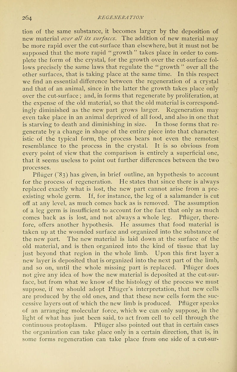 tion of the same substance, it becomes larger by the deposition of new material over all its surfaces. The addition of new material may be more rapid over the cut-surface than elsewhere, but it must not be supposed that the more rapid  growth  takes place in order to com- plete the form of the crystal, for the growth over the cut-surface fol- lows precisely the same laws that regulate the  growth  over all the other surfaces, that is taking place at the same time. In this respect we find an essential difference between the regeneration of a crystal and that of an animal, since in the latter the growth takes place only over the cut-surface ; and, in forms that regenerate by proliferation, at the expense of the old material, so that the old material is correspond- ingly diminished as the new part grows larger. Regeneration may even take place in an animal deprived of all food, and also in one that is starving to death and diminishing in size. In those forms that re- generate by a change in shape of the entire piece into that character- istic of the typical form, the process bears not even the remotest resemblance to the process in the crystal. It is so obvious from every point of view that the comparison is entirely a superficial one, that it seems useless to point out further differences between the two processes. Pfliiger ('83) has given, in brief outline, an hypothesis to account for the process of regeneration. He states that since there is always replaced exactly what is lost, the new part cannot arise from a pre- existing whole germ. If, for instance, the leg of a salamander is cut off at any level, as much comes back as is removed. The assumption of a leg germ is insufficient to account for the fact that only as much comes back as is lost, and not always a whole leg. Pfliiger, there- fore, offers another hypothesis. He assumes that food material is taken up at the wounded surface and organized into the substance of the new part. The new material is laid down at the surface of the old material, and is then organized into the kind of tissue that lay just beyond that region in the whole limb. Upon this first layer a new layer is deposited that is organized into the next part of the limb, and so on, until the whole missing part is replaced. Pfliiger does not give any idea of how the new material is deposited at the cut-sur- face, but from what we know of the histology of the process we must suppose, if we should adopt Pfliiger's interpretation, that new cells are produced by the old ones, and that these new cells form the suc- cessive layers out of which the new limb is produced. Pfliiger speaks of an arranging molecular force, which we can only suppose, in the light of what has just been said, to act from cell to cell through the continuous protoplasm. Pfliiger also pointed out that in certain cases the organization can take place only in a certain direction, that is, in some forms regeneration can take place from one side of a cut-sur-