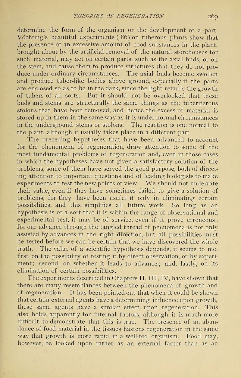 determine the form of the organism or the development of a part. Vochting's beautiful experiments i^'i6) on tuberous plants show that the presence of an excessive amount of food substances in the plant, brought about by the artificial removal of the natural storehouses for such material, may act on certain parts, such as the axial buds, or on the stem, and cause them to produce structures that they do not pro- duce under ordinary circumstances. The axial buds become swollen and produce tuber-like bodies above ground, especially if the parts are enclosed so as to be in the dark, since the light retards the growth of tubers of all sorts. But it should not be overlooked that these buds and stems are structurally the same things as the tuberiferous stolons that have been removed, and hence the excess of material is stored up in them in the same way as it is under normal circumstances in the underground stems or stolons. The reaction is one normal to the plant, although it usually takes place in a different part. The preceding hypotheses that have been advanced to account for the phenomena of regeneration, draw attention to some of the most fundamental problems of regeneration and, even in those cases in which the hypotheses have not given a satisfactory solution of the problems, some of them have served the good purpose, both of direct- ing attention to important questions and of leading biologists to make experiments to test the new points of view. We should not underrate their value, even if they have sometimes failed to give a solution of problems, for they have been useful if only in eliminating certain possibilities, and this simplifies all future work. So long as an hypothesis is of a sort that it is within the range of observational and experimental test, it may be of service, even if it prove erroneous ; for our advance through the tangled thread of phenomena is not only assisted by advances in the right direction, but all possibilities must be tested before we can be certain that we have discovered the whole truth. The value of a scientific hypothesis depends, it seems to me, first, on the possibility of testing it by direct observation, or by experi- ment ; second, on whether it leads to advance; and, lastly, on its elimination of certain possibilities. The experiments described in Chapters II, III, IV, have shown that there are many resemblances between the phenomena of growth and of regeneration. It has been pointed out that when it could be shown that certain external agents have a determining influence upon growth, these same agents have a similar effect upon regeneration. This also holds apparently for internal factors, although it is much more difficult to demonstrate that this is true. The presence of an abun- dance of food material in the tissues hastens regeneration in the same way that growth is more rapid in a well-fed organism. Food may, however, be looked upon rather as an external factor than as an