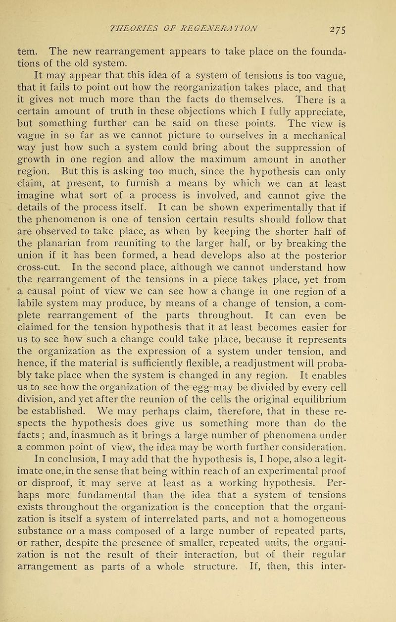 tem. The new rearrangement appears to take place on the founda- tions of the old system. It may appear that this idea of a system of tensions is too vague, that it fails to point out how the reorganization takes place, and that it gives not much more than the facts do themselves. There is a certain amount of truth in these objections which I fully appreciate, but something further can be said on these points. The view is vague in so far as we cannot picture to ourselves in a mechanical way just how such a system could bring about the suppression of growth in one region and allow the maximum amount in another region. But this is asking too much, since the hypothesis can only claim, at present, to furnish a means by which we can at least imagine what sort of a process is involved, and cannot give the details of the process itself. It can be shown experimentally that if the phenomenon is one of tension certain results should follow that are observed to take place, as when by keeping the shorter half of the planarian from reuniting to the larger half, or by breaking the union if it has been formed, a head develops also at the posterior cross-cut. In the second place, although we cannot understand how the rearrangement of the tensions in a piece takes place, yet from a causal point of view we can see how a change in one region of a labile system may produce, by means of a change of tension, a com- plete rearrangement of the parts throughout. It can even be claimed for the tension hypothesis that it at least becomes easier for us to see how such a change could take place, because it represents the organization as the expression of a system under tension, and hence, if the material is sufficiently flexible, a readjustment will proba- bly take place when the system is changed in any region. It enables us to see how the organization of the egg may be divided by every cell division, and yet after the reunion of the cells the original equilibrium be established. We may perhaps claim, therefore, that in these re- spects the hypothesis does give us something more than do the facts ; and, inasmuch as it brings a large number of phenomena under a common point of view, the idea may be worth further consideration. In conclusion, I may add that the hypothesis is, I hope, also a legit- imate one, in the sense that being within reach of an experimental proof or disproof, it may serve at least as a working hypothesis. Per- haps more fundamental than the idea that a system of tensions exists throughout the organization is the conception that the organi- zation is itself a system of interrelated parts, and not a homogeneous substance or a mass composed of a large number of repeated parts, or rather, despite the presence of smaller, repeated units, the organi- zation is not the result of their interaction, but of their regular arrangement as parts of a whole structure. If, then, this inter-