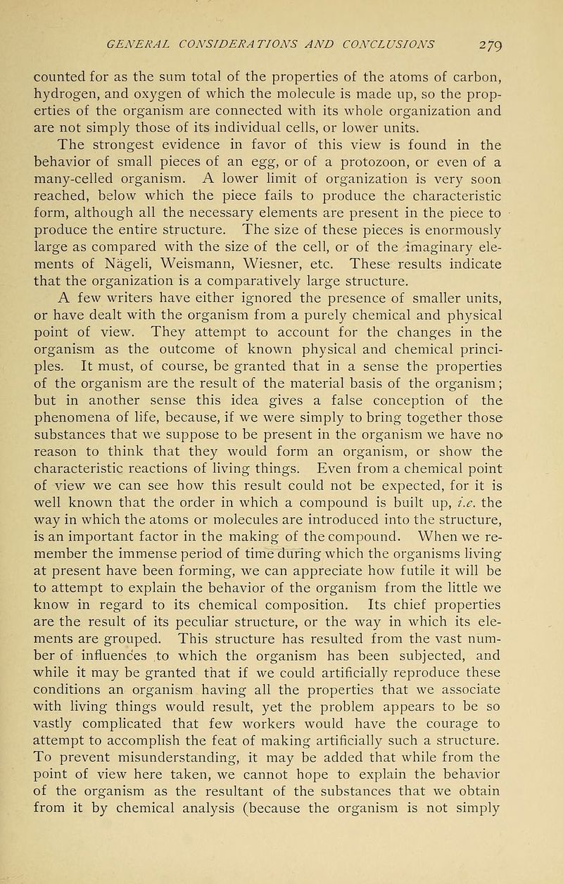 counted for as the sum total of the properties of the atoms of carbon, hydrogen, and oxygen of which the molecule is made up, so the prop- erties of the organism are connected with its whole organization and are not simply those of its individual cells, or lower units. The strongest evidence in favor of this view is found in the behavior of small pieces of an Q.gg, or of a protozoon, or even of a many-celled organism. A lower limit of organization is very soon reached, below which the piece fails to produce the characteristic form, although all the necessary elements are present in the piece to produce the entire structure. The size of these pieces is enormously large as compared with the size of the cell, or of the imaginary ele- ments of Nageli, Weismann, Wiesner, etc. These results indicate that the organization is a comparatively large structure. A few writers have either ignored the presence of smaller units, or have dealt with the organism from a purely chemical and physical point of view. They attempt to account for the changes in the organism as the outcome of known physical and chemical princi- ples. It must, of course, be granted that in a sense the properties of the organism are the result of the material basis of the organism; but in another sense this idea gives a false conception of the phenomena of life, because, if we were simply to bring together those substances that we suppose to be present in the organism we have no reason to think that they would form an organism, or show the characteristic reactions of living things. Even from a chemical point of view we can see how this result could not be expected, for it is well known that the order in which a compound is built up, i.e. the way in which the atoms or molecules are introduced into the structure, is an important factor in the making of the compound. When we re- member the immense period of time during which the organisms living at present have been forming, we can appreciate how futile it will be to attempt to explain the behavior of the organism from the little we know in regard to its chemical composition. Its chief properties are the result of its peculiar structure, or the way in which its ele- ments are grouped. This structure has resulted from the vast num- ber of influences to which the organism has been subjected, and while it may be granted that if we could artificially reproduce these conditions an organism having all the properties that we associate with living things would result, yet the problem appears to be so vastly complicated that few workers would have the courage to attempt to accomplish the feat of making artificially such a structure. To prevent misunderstanding, it may be added that while from the point of view here taken, we cannot hope to explain the behavior of the organism as the resultant of the substances that we obtain from it by chemical analysis (because the organism is not simply