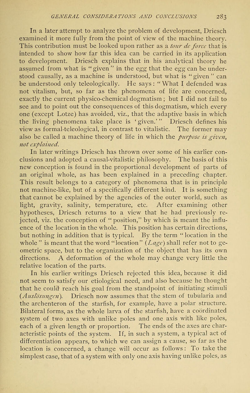 In a later attempt to analyze the problem of development, Driesch examined it more fully from the point of view of the machine theory. This contribution must be looked upon rather as a tour de force that is intended to show how far this idea can be carried in its application to development. Driesch explains that in his analytical theory he assumed from what is  given  in the egg that the o.^g can be under- stood causally, as a machine is understood, but what is given  can be understood only teleologically. He says :  What I defended was not vitalism, but, so far as the phenomena of life are concerned, exactly the current physico-chemical dogmatism; but I did not fail to see and to point out the consequences of this dogmatism, which every one (except Lotze) has avoided, viz., that the adaptive basis in which the living phenomena take place is ' given.'  Driesch defines his view as formal-teleological, in contrast to vitalistic. The former may also be called a machine theory of life in which the purpose is given, not explained. In later writings Driesch has thrown over some of his earlier con- clusions and adopted a causal-vitalistic philosophy. The basis of this new conception is found in the proportional development of parts of an original whole, as has been explained in a preceding chapter. This result belongs to a category of phenomena that is in principle not machine-like, but of a specifically different kind. It is something that cannot be explained by the agencies of the outer world, such as light, gravity, salinity, temperature, etc. After examining other hypotheses, Driesch returns to a view that he had previously re- jected, viz. the conception of position, by which is meant the influ- ence of the location in the whole. This position has certain directions, but nothing in addition that is typical. By the term  location in the whole  is meant that the word location {Lage) shall refer not to ge- ometric space, but to the organization of the object that has its own directions. A deformation of the whole may change very little the relative location of the parts. In his earlier writings Driesch rejected this idea, because it did not seem to satisfy our etiological need, and also because he thought that he could reach his goal from the standpoint of initiating stimuli {Anslosungen). Driesch now assumes that the stem of tubularia and the archenteron of the starfish, for example, have a polar structure. Bilateral forms, as the whole larva of the starfish, have a coordinated system of two axes with unlike poles and one axis with like poles, each of a given length or proportion. The ends of the axes are char- acteristic points of the system. If, in such a system, a typical act of differentiation appears, to which we can assign a cause, so far as the location is concerned, a change will occur as follows: To take the simplest case, that of a system with only one axis having unHke poles, as