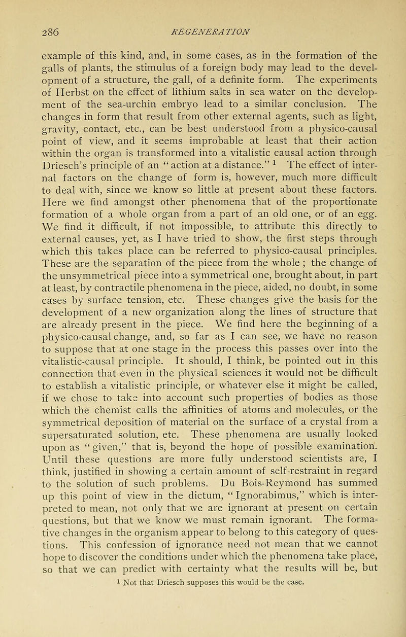 example of this kind, and,, in some cases, as in the formation of the galls of plants, the stimulus of a foreign body may lead to the devel- opment of a structure, the gall, of a definite form. The experiments of Herbst on the effect of lithium salts in sea water on the develop- ment of the sea-urchin embryo lead to a similar conclusion. The changes in form that result from other external agents, such as light, gravity, contact, etc., can be best understood from a physico-causal point of view, and it seems improbable at least that their action within the organ is transformed into a vitalistic causal action through Driesch's principle of an  action at a distance. ^ The effect of inter- nal factors on the change of form is, however, much more difficult to deal with, since we know so little at present about these factors. Here we find amongst other phenomena that of the proportionate formation of a whole organ from a part of an old one, or of an egg. We find it difficult, if not impossible, to attribute this directly to external causes, yet, as I have tried to show, the first steps through which this takes place can be referred to physico-causal principles. These are the separation of the piece from the whole ; the change of the unsymmetrical piece into a symmetrical one, brought about, in part at least, by contractile phenomena in the piece, aided, no doubt, in some cases by surface tension, etc. These changes give the basis for the development of a new organization along the lines of structure that are already present in the piece. We find here the beginning of a physico-causal change, and, so far as I can see, we have no reason to suppose that at one stage in the process this passes over into the vitalistic-causal principle. It should, I think, be pointed out in this connection that even in the physical sciences it would not be difficult to establish a vitaHstic principle, or whatever else it might be called, if we chose to take into account such properties of bodies as those which the chemist calls the affinities of atoms and molecules, or the symmetrical deposition of material on the surface of a crystal from a supersaturated solution, etc. These phenomena are usually looked upon as  given, that is, beyond the hope of possible examination. Until these questions are more fully understood scientists are, I think, justified in showing a certain amount of self-restraint in regard to the solution of such problems. Du Bois-Reymond has summed up this point of view in the dictum,  Ignorabimus, which is inter- preted to mean, not only that we are ignorant at present on certain questions, but that we know we must remain ignorant. The forma- tive changes in the organism appear to belong to this category of ques- tions. This confession of ignorance need not mean that we cannot hope to discover the conditions under which the phenomena take place, so that we can predict with certainty what the results will be, but 1 Not that Driesch supposes this would be the case.