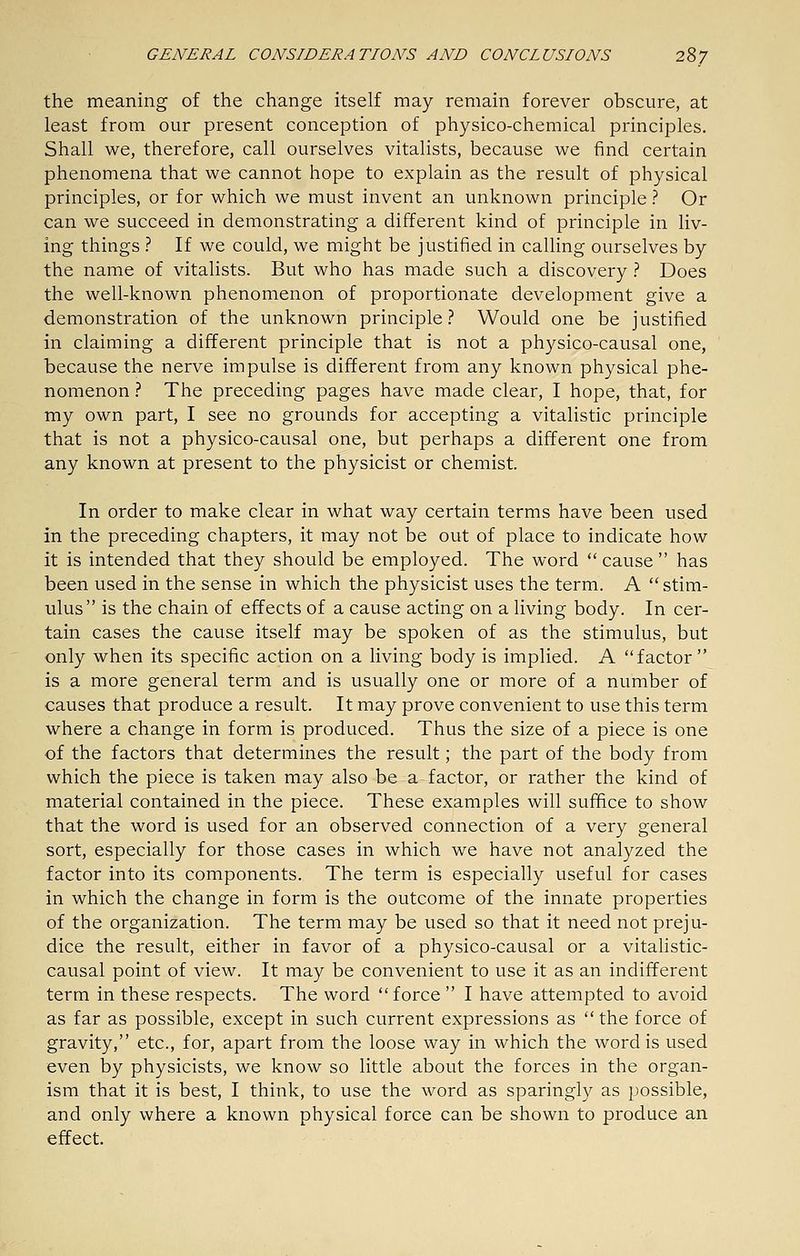 the meaning of the change itself may remain forever obscure, at least from our present conception of physico-chemical principles. Shall we, therefore, call ourselves vitalists, because we find certain phenomena that we cannot hope to explain as the result of physical principles, or for which we must invent an unknown principle ? Or can we succeed in demonstrating a different kind of principle in liv- ing things ? If we could, we might be justified in calling ourselves by the name of vitalists. But who has made such a discovery } Does the well-known phenomenon of proportionate development give a demonstration of the unknown principle.'' Would one be justified in claiming a different principle that is not a physico-causal one, because the nerve impulse is different from any known physical phe- nomenon .'' The preceding pages have made clear, I hope, that, for my own part, I see no grounds for accepting a vitalistic principle that is not a physico-causal one, but perhaps a different one from any known at present to the physicist or chemist. In order to make clear in what way certain terms have been used in the preceding chapters, it may not be out of place to indicate how it is intended that they should be employed. The word cause has been used in the sense in which the physicist uses the term. A stim- ulus is the chain of effects of a cause acting on a living body. In cer- tain cases the cause itself may be spoken of as the stimulus, but only when its specific action on a living body is implied. A factor is a more general term and is usually one or more of a number of causes that produce a result. It may prove convenient to use this term where a change in form is produced. Thus the size of a piece is one of the factors that determines the result; the part of the body from which the piece is taken may also be a factor, or rather the kind of material contained in the piece. These examples will suffice to show that the word is used for an observed connection of a very general sort, especially for those cases in which we have not analyzed the factor into its components. The term is especially useful for cases in which the change in form is the outcome of the innate properties of the organization. The term may be used so that it need not preju- dice the result, either in favor of a physico-causal or a vitahstic- causal point of view. It may be convenient to use it as an indifferent term in these respects. The word force  I have attempted to avoid as far as possible, except in such current expressions as  the force of gravity, etc., for, apart from the loose way in which the word is used even by physicists, we know so little about the forces in the organ- ism that it is best, I think, to use the word as sparingly as possible, and only where a known physical force can be shown to produce an effect.