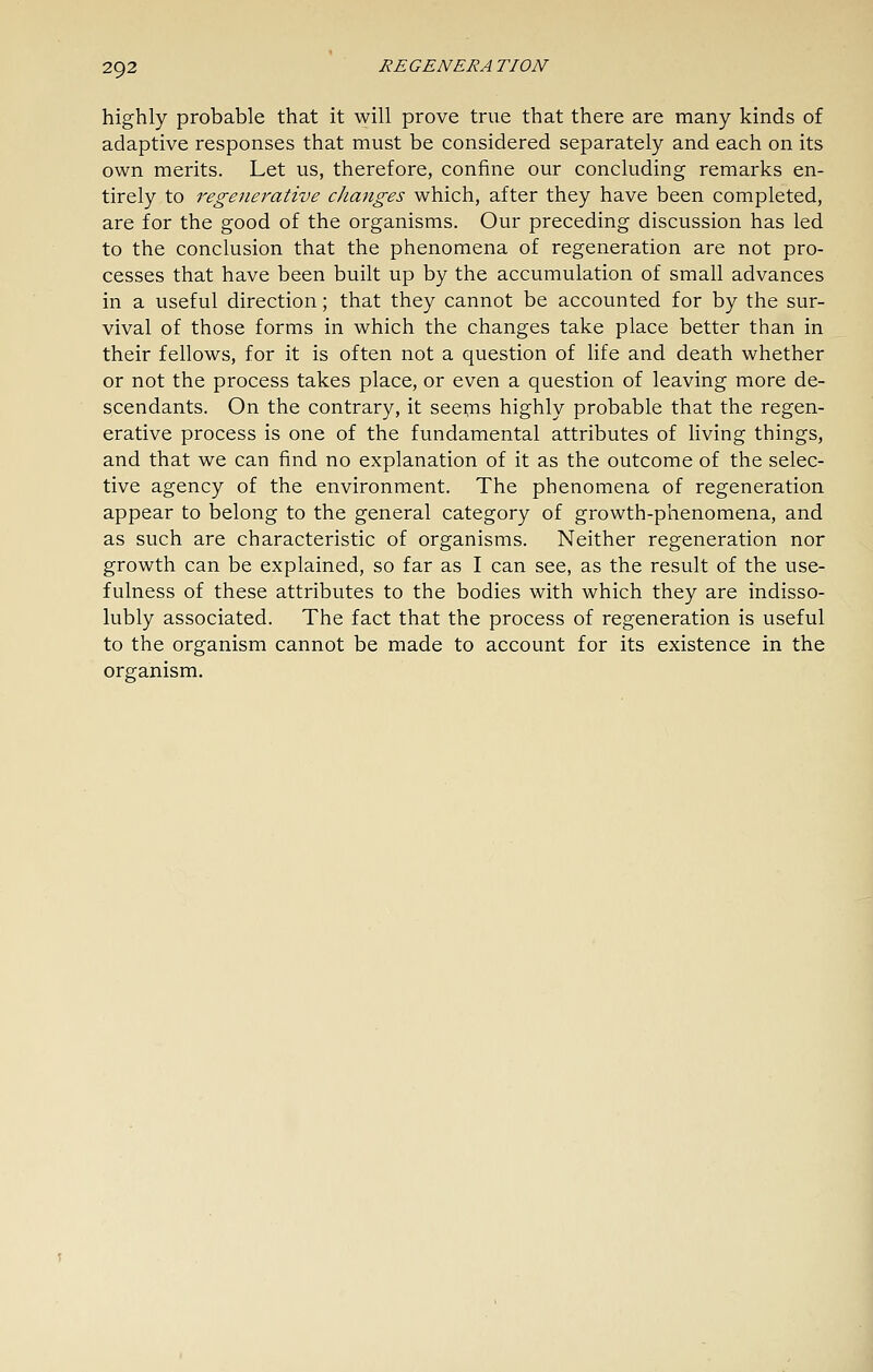 highly probable that it will prove true that there are many kinds of adaptive responses that must be considered separately and each on its own merits. Let us, therefore, confine our concluding remarks en- tirely to regenerative changes which, after they have been completed, are for the good of the organisms. Our preceding discussion has led to the conclusion that the phenomena of regeneration are not pro- cesses that have been built up by the accumulation of small advances in a useful direction; that they cannot be accounted for by the sur- vival of those forms in which the changes take place better than in their fellows, for it is often not a question of life and death whether or not the process takes place, or even a question of leaving more de- scendants. On the contrary, it seepis highly probable that the regen- erative process is one of the fundamental attributes of living things, and that we can find no explanation of it as the outcome of the selec- tive agency of the environment. The phenomena of regeneration appear to belong to the general category of growth-phenomena, and as such are characteristic of organisms. Neither regeneration nor growth can be explained, so far as I can see, as the result of the use- fulness of these attributes to the bodies with which they are indisso- lubly associated. The fact that the process of regeneration is useful to the organism cannot be made to account for its existence in the organism.