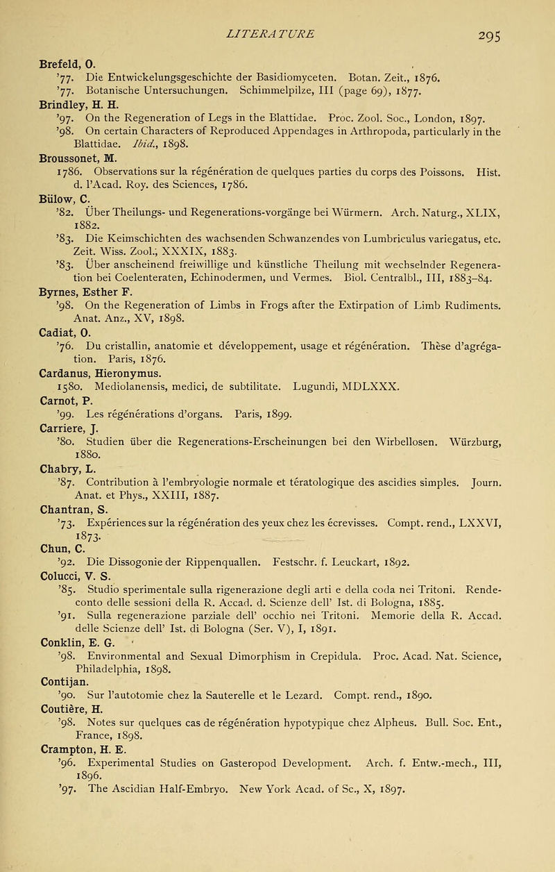Brefeld, 0. '77. Die Entwickelungsgeschichte der Basidiomyceten. Botan. Zeit., 1876. '77. Botanische Untersuchungen. Schimmelpilze, III (page 69), 1877. Brindley, H. H. '97. On the Regeneration of Legs in the Blattidae. Proc. Zool. Soc, London, 1897. '98. On certain Characters of Reproduced Appendages in Arthropoda, particularly in the Blattidae. Ibid., 1898. Broussonet, M. 1786. Observations sur la regeneration de quelques parties du corps des Poissons. Hist, d. I'Acad. Roy. des Sciences, 1786. Billow, C. '82. ijber Theilungs- und Regenerations-vorgange bei Wiirmern. Arch. Naturg., XLIX, 1882. ^2)T,. Die Keimschichten des wachsenden Schwanzendes von Lumbriculus variegatus, etc. Zeit. Wiss. Zool.; XXXIX, 1883. '83. iJber anscheinend freiwillige und kiinstliche Theilung mit wechselnder Regenera- tion bei Coelenteraten, Echinodermen, und Vermes. Biol. Centralbl., Ill, 1883-84. Byrnes, Esther F. '98. On the Regeneration of Limbs in Frogs after the Extirpation of Limb Rudiments. Anat. Anz., XV, 1898. Cadiat, 0. '76. Du cristallin, anatomie et developpement, usage et regeneration. These d'agrega- tion. Paris, 1876. Cardanus, Hieronymus. 1580. Mediolanensis, medici, de subtilitate. Lugundi, MDLXXX. Carnot, P. '99. Les regenerations d'organs. Paris, 1899. Carriere, J. '80. Studien iiber die Regenerations-Erscheinungen bei den Wirbellosen. Wiirzburg, 1880. Chabry, L. '87. Contribution a I'embryologie normale et teratologique des ascidies simples. Journ. Anat. et Phys., XXIII, 1887. Chantran, S. '73. Experiences sur la regeneration des yeux chez les ecrevisses. Compt. rend., LXXVI, 1873- Chun, C. '92. Die Dissogonie der Rippenquallen. Festschr. f. Leuckart, 1892. Colucci, V. S. '85. Studio sperimentale sulla rigenerazione degli arti e della coda nei Tritoni. Rende- conto delle sessioni della R. Accad. d. Scienze dell' 1st. di Bologna, 1885. '91. Sulla regenerazione parziale dell' occhio nei Tritoni. Memorie della R. Accad. delle Scienze dell' 1st. di Bologna (Ser. V), I, 1891. Conklin, E. G. '98. Environmental and Sexual Dimorphism in Crepidula. Proc. Acad. Nat. Science, Philadelphia, 1898. Contijan. '90. Sur I'autotomie chez la Sauterelle et le Lezard. Compt. rend., 1890. Coutiere, H. '98. Notes sur quelques cas de regeneration hypotypique chez Alpheus. Bull. Soc. Ent., France, 1898. Crampton, H. E. '96. Experimental Studies on Gasteropod Development. Arch. f. Entw.-mech., Ill, 1896. '97. The Ascidian Half-Embryo, New York Acad, of Sc, X, 1897.