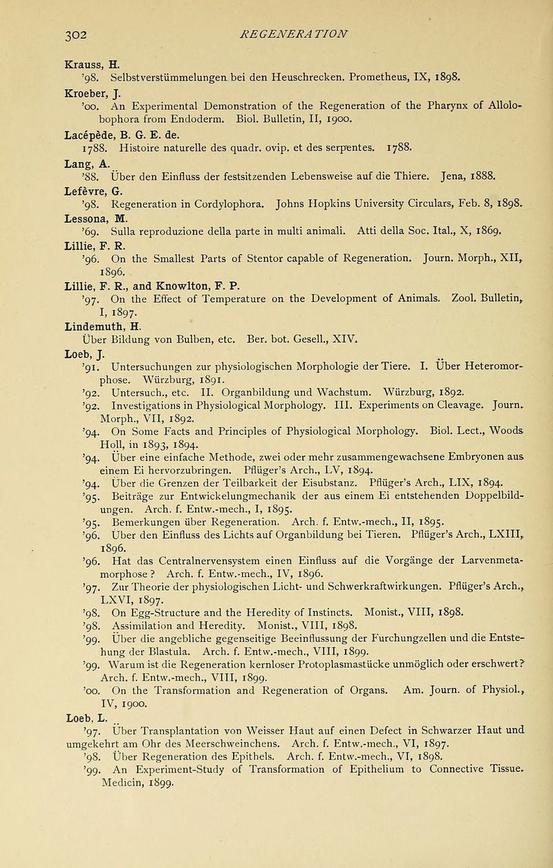 Krauss, H, '98. Selbstverstummelungeii bei den Heuschrecken. Prometheus, IX, 1898. Kroeber, J. '00. An Experimental Demonstration of the Regeneration of the Pharynx of Allolo- bophora from Endoderm. Biol. Bulletin, II, 1900. Lacepede, B. G. E. de. 1788. Histoire naturelle des quadr. ovip. et des serpientes. 1788. Lang, A. '88. ijber den Einfluss der festsitzenden Lebensweise auf die Thiere. Jena, 1888. Lefevre, G. '98. Regeneration in Cordylophora. Johns Hopkins University Circulars, Feb. 8, 1898, Lessona, M. '69. Sulla reproduzione della parte in multi animali. Atti della Soc. Ital., X, 1869. Lillie, F. R. '96. On the Smallest Parts of Stentor capable of Regeneration. Journ. Morph., XII,. 1896, Lillie, F. R., and Knowlton, F. P. '97. On the Effect of Temperature on the Development of Animals. Zool, Bulletin,. I, 1897. Lindemuth, H. tjber Bildung von Bulben, etc. Ber. bot. Gesell., XIV. Loeb, J. '91. Untersuchungen zur physiologischen Morphologic der Tiere. I. Uber Heteromor- phose. Wiirzburg, 1891. '92. Untersuch., etc. II. Organbildung und Wachstum. Wiirzbuvg, 1892. '92. Investigations in Physiological Morphology. III. Experiments on Cleavage. Journ, Morph., Vn, 1892. '94. On Some Facts and Principles of Physiological Morphology. Biol. Lect., Woods Holl, in 1893, 1894. '94. Uber eine einfache Methode, zwei oder mehr zusammengewachsene Embryonen aus einem Ei hervorzubringen. Pfliiger's Arch., LV, 1894. '94. iJber die Grenzen der Teilbarkeit der Eisubstanz. Pfliiger's Arch., LIX, 1894. '95. Beitrage zur Entwickelungmechanik der aus einem Ei entstehenden Doppelbild- ungen. Arch. f. Entw.-mech., I, 1895. '95. Bemerkungen iiber Regeneration. Arch. f. Entw.-mech., II, 1895. '96. IJber den Einfluss des Lichts auf Organbildung bei Tieren. Pfliiger's Arch., LXIII,. 1896. '96. Hat das Centralnervensystem einen Einfluss auf die Vorgange der Larvenmeta- morphose ? Arch. f. Entw.-mech., IV, 1896. '97. Zur Theorie der physiologischen Licht- und Schwerkraftwirkungen. Pfliiger's Arch., LXVI, 1897. '98. On Egg-Structure and the Heredity of Instincts. Monist., VIII, 1898. '98. Assimilation and Heredity. Monist., VIII, 1898. '99. Uber die angebliche gegenseitige Beeinflussung der Furchungzellen und die Entste- hung der Blastula. Arch. f. Entw.-mech., VIII, 1899. '99. Warum ist die Regeneration kernloser Protoplasmastiicke unmoglich oder erschwert? Arch. f. Entw.-mech., VIII, 1899. '00. On the Transformation and Regeneration of Organs. Am. Journ. of Physiol., IV, 1900. Loeb, L. '97. Uber Transplantation von Weisser Haut auf einen Defect in Schwarzer Haut und umgekehrt am Ohr des Meerschweinchens. Arch. f. Entw.-mech., VI, 1897. '98. Uber Regeneration des Epithels. Arch. f. Entw.-mech., VI, 1898. '99. An Experiment-Study of Transformation of Epithelium to Connective Tissue. Medicin, 1899.