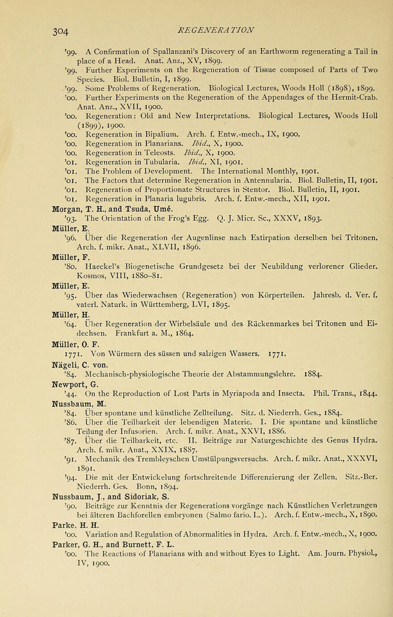 '99. A Confirmation of Spallanzani's Discovery of an Earthworm regenerating a Tail in place of a Head. Anat. Anz., XV, 1899. '99. Further Experiments on the Regeneration of Tissue composed of Parts of Two Species. Biol. Bulletin, I, 1899. '99. Some Problems of Regeneration. Biological Lectures, Woods Holl (1898), 1899. '00. Further Experiments on the Regeneration of the Appendages of the Hermit-Crab. Anat. Anz., XVII, 1900. '00. Regeneration: Old and New Interpretations. Biological Lectures, Woods Holl (1899), 1900. '00. Regeneration in Bipalium. Arch. f. Entw.-mech., IX, 1900. '00. Regeneration in Planarians. Ibid., X, 1900. '00. Regeneration in Teleosts. Ibid., X, 1900. '01. Regeneration in Tubularia. Ibid., XI, 1901. '01. The Problem of Development. The International Monthly, 1901. '01. The Factors that determine Regeneration in Antennularia. Biol. Bulletin, II, 1901, '01. Regeneration of Proportionate Structures in Stentor. Biol. Bulletin, II, 1901. '01. Regeneration in Planaria lugubris. Arch. f. Entw.-mech., XII, 1901. Morgan, T. H., and Tsuda, Ume. '93. The Orientation of the Frog's Egg. Q. J. Micr. Sc, XXXV, 1893. Miiller, E. '96. Uber die Regeneration der Augenlinse nach Extirpation derselben bei Tritonen. Arch. f. mikr. Anat., XLVII, 1896. Miiller, F. '80. Haeckel's Biogenetische Grundgesetz bei der Neubildung verlorener Glieder. Kosmos, VIII, 1880-81. Miiller, E. '95. Uber das Wiederwachsen (Regeneration) von Korperteilen. Jahresb. d. Ver. f. vaterl. Naturk. in Wiirttemberg, LVI, 1895. Miiller, H. '64. Uber Regeneration der Wirbelsaule und des Riickenmarkes bei Tritonen und Ei- dechsen. Frankfurt a. M., 1864. Miiller, 0. F. 1771. Von Wiirmern des siissen und salzigen Wassers. 1771. Kageli, C von. '84. Mechanisch-physiologische Theorie der Abstammungslehre. 1884. Newport, G. '44. On the Reproduction of Lost Parts in Myriapoda and Insecta. Phil. Trans., 1844. Nussbaum, M. '84. Uber spontane und kiinstliche Zellteilung. Sitz. d. Niederrh. Ges., 1884. '86. Uber die Teilbarkeit der lebendigen Materie. I. Die spontane und kiinstliche Teilung der Infusorien. Arch. f. mikr. Anat., XXVI, 1886. '87. Uber die Teilbarkeit, etc. II. Beitrage zur Naturgeschichte des Genus Hydra. Arch. f. mikr. Anat., XXIX, 1887. '91. Mechanik des Trembleyschen Umstiilpungsversuchs. Arch. f. mikr. Anat., XXXVI, 1891. '94. Die mit der Entwickelung fortschreitende Differenzierung der Zellen. Sitz.-Ber. Niederrh. Ges. Bonn, 1894. Nussbaum, J., and Sidoriak, S. '90. Beitrage zur Kenntnis der Regenerations vorgange nach Kiinstlichen Verletzungen bei alteren Bachforellen embryonen (Salmo fario. L.). Arch. f. Entw.-mech., X, 1890. Parke, H. H. '00. Variation and Regulation of Abnormalities in Hydra. Arch. f. Entw.-mech., X, 1900, Parker, G. H., and Burnett, F. L. '00. The Reactions of Planarians with and without Eyes to Light. Am. Journ. Physiol., IV, 1900.