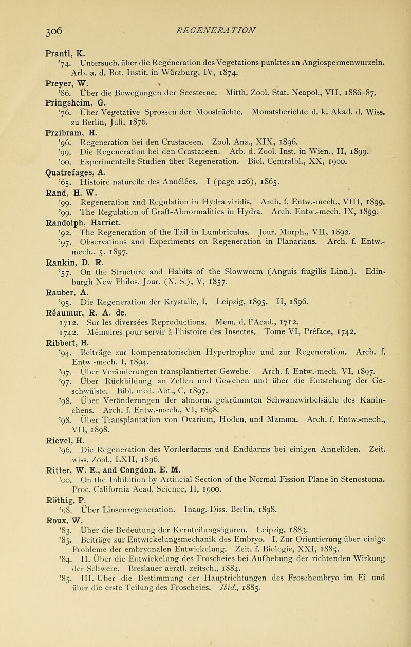 Prantl, K. '74. Untersuch. iiber die Regeneration des Vegetations-punktes an Angiospermenwurzeln. Arb. a. d. Bot. Instit. in Wiirzburg, IV, 1874. Preyer, W. \ '86. ijber die Bewegungen der Seesterne. Mitth. Zool. Stat. NeapoL, VII, 1886-87. Pringsheim, G. '76. Uber Vegetative Sprossen der Moosfriichte. Monatsberichte d. k. Akad. d, Wiss. zu Berlin, Juli, 1876. Przibram, H. '96. Regeneration bei den Crustaceen. Zool. Anz., XIX, 1896. '99. Die Regeneration bei den Crustaceen. Arb. d. Zool. Inst, in Wien., II, 1899. '00. Experimentelle Studien iiber Regeneration. Biol. Centralbl., XX, 1900. Quatrefages, A. '65. Histoire naturelle des Annelees. I (page 126), 1865. Rand, H. W. '99. Regeneration and Regulation in Hydra viridis. Arch. f. Entw.-mech., VIII, 1899. '99. The Regulation of Graft-Abnormalities in Hydra. Arch. Entw.-mech. IX, 1899. Randolph, Harriet. '92. The Regeneration of the Tail in Lumbriculus. Jour. Morph., VII, 1892. '97. Observations and Experiments on Regeneration in Planarians. Arch. f. Entvi^.^ mech., 5, 1897. Rankin, D. R. '57, On the Structure and Habits of the Slowworm (Anguis fragilis Linn.). Edin- burgh New Philos. Jour. (N. S.), V, 1857. Rauber, A. '95. Die Regeneration der Krystalle, I. Leipzig, 1895. II> 1896. Reaumur, R. A. de. 1712. Sur les diversees Reproductions. Mem. d. I'Acad., 1712. 1742. Memoires pour servir a I'histoire des Insectes. Tome VI, Preface, 1742. Ribbert, H. '94. Beitrage zur kompensatorischen Hypertrophic und zur Regeneration. Arch. f. Entw.-mech. I, 1894. '97. Uber Veranderungen transplantierter Gewebe. Arch. f. Entw.-mech. VI, 1897. '97. iiber Riickbildung an Zellen und Geweben und iiber die Entstehung der Ge- schwiilste. Bibl. med. Abt., C, 1897. '98. iJber Veranderungen der abnorm. gekriimmten Schwanzwirbelsaule des Kanin- chens. Arch. f. Entw.-mech., VI, 1898. '98. iiber Transplantation von Ovarium, Hoden, und Mamma. Arch. f. Entw.-mech., VII, 1898. Rievel, H. '96. Die Regeneration des Vorderdarms und Enddarms bei einigen Anneliden. Zeit. wiss. Zool., LXII, 1896. Ritter, W. E., and Congdon, E. M. '00. On the Inhibition by ArtiHcial Section of the Normal Fission Plane in Stenostoma. Proc. California Acad. Science, II, 1900. Rothig, P. '98. Uber Linsenregeneration. Inaug.-Diss. Berlin, 1898. Roux, W. '83. Uber die Bedeutung der Kernteilungsfiguren. Leipzig, 1883. '85. Beitrage zur Entwickelungsmechanik des Embryo. I. Zur Orientierung iiber einige Probleme der embryonalen Entwickelung. Zeit. f. Biologic, XXI, 1885. '84. II. iJber die Entwickelung des Froscheies bei Aufhebung der richtenden Wirkung der Schvvere. Breslauer aerztl. zeitsch., 1884. '85. III. Uber die Bestimmung der Hauptrichtungen des Froschembryo im Ei und iiber die erste Teilung des Froscheies. Ibid., 1885.