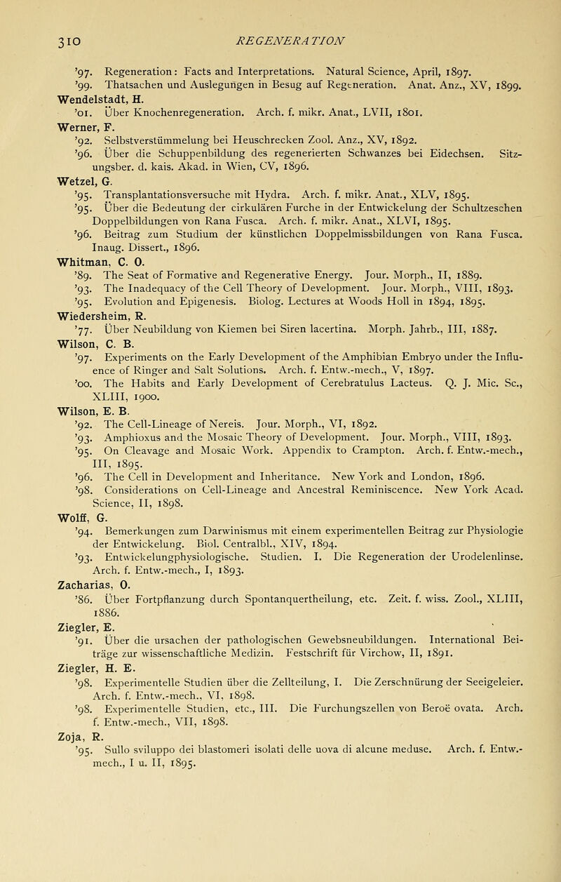 '97. Regeneration: Facts and Interpretations. Natural Science, April, 1897. '99. Thatsachen und Auslegurigen in Besug auf Regtneration. Anat. Anz., XV, 1899. Wendelstadt, H. '01. Dber Knochenregeneration, Arch. f. mikr. Anat., LVII, 1801. Werner, F. '92, Selbstverstiimmelung bei Heuschrecken Zool. Anz., XV, 1892. '96. tjber die Schuppenbildung des regenerierten Schwanzes bei Eidechsen. Sitz- ungsber. d. kais. Akad. in Wien, CV, 1896. Wetzel, G. '95. Transplantationsversuche mit Hydra. Arch. f. mikr. Anat., XLV, 1895. '95. Uber die Bedeutung der cirkularen Furche in der Entwickelung der Schultzeschen Doppelbildungen von Rana Fusca. Arch. f. mikr. Anat., XLVI, 1895. '96. Beitrag zum Studium der kiinstlichcn Doppelmissbildungen von Rana Fusca. Inaug. Dissert., 1896. Whitman, C. 0. '89. The Seat of Formative and Regenerative Energy. Jour. Morph., II, 1889. '93. The Inadequacy of the Cell Theory of Development. Jour. Morph., VIII, 1893. '95. Evolution and Epigenesis. Biolog. Lectures at Woods HoU in 1894, 1895. Wiedersheim, R. '77. ijber Neubildung von Kiemen bei Siren lacertina. Morph. Jahrb., Ill, 1887. Wilson, C. B. '97. Experiments on the Early Development of the Amphibian Embryo under the Influ- ence of Ringer and Salt Solutions. Arch. f. Entw.-mech., V, 1897. '00. The Habits and Early Development of Cerebratulus Lacteus. Q. J. Mic, Sc, XLIII, 1900, Wilson, E. B. '92. The Cell-Lineage of Nereis. Jour. Morph., VI, 1892. '93. Amphioxus and the Mosaic Theory of Development. Jour. Morph., VIII, 1893. '95. On Cleavage and Mosaic Work. Appendix to Crampton. Arch. f. Entw.-mech., HI, 1895. '96. The Cell in Development and Inheritance. New York and London, 1896. '98. Considerations on Cell-Lineage and Ancestral Reminiscence. New York Acad. Science, II, 1898. Wolff, G. '94. Bemerkungen zum Darwinismus mit einem experimentellen Beitrag zur Physiologic der Entwickelung. Biok Centralbl., XIV, 1894. '93. Entvvickelungphysiologische. Studien. I. Die Regeneration der Urodelenlinse. Arch. f. Entw.-mech., I, 1893. Zacharias, 0. '86. iJber Fortpflanzung durch Spontanquertheilung, etc. Zeit. f. wiss. Zool., XLIII, 1886. Ziegler, E. '91. tjber die ursachen der pathologischen Gewebsneubildungen. International Bei- trage zur wissenschaftliche Medizin. Festschrift fiir Virchow, II, 1891. Ziegler, H. E. '98. Experimentelle Studien iiber die Zellteilung, I. Die Zerschniirung der Seeigeleier. Arch. f. Entw.-mech., VI, 1898. '98. Experimentelle Studien, etc.. III. Die Furchungszellen von Beroe ovata. Arch, f. Entw.-mech., VII, 1898. Zoja, R. '95. Sullo sviluppo dei blastomeri isolati delle uova di alcune meduse. Arch. f. Entw.- mech., I u. II, 1895.