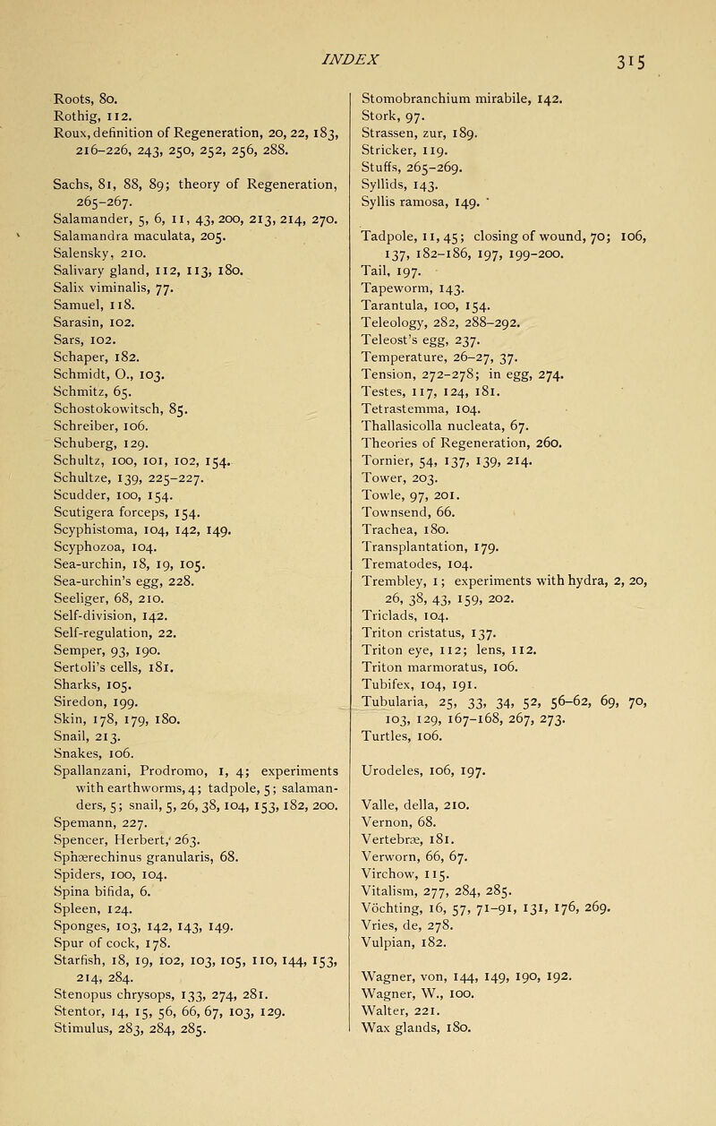 Roots, 80. Rothig, 112. Roux, definition of Regeneration, 20,22, 183, 216-226, 243, 250, 252, 256, 288. Sachs, 81, 88, 89; theory of Regeneration, 265-267. Salamander, 5, 6, il, 43, 200, 213, 214, 270. Salamandra maculata, 205. Salensky, 210. Salivary gland, 112, 113, 180. Salix viminalis, 77, Samuel, 118. Sarasin, 102. Sars, 102. Schaper, 182. Schmidt, O., 103. Schmitz, 65. Schostokowitsch, 85. Schreiber, 106. Schuberg, 129. Schultz, 100, loi, 102, 154. Schultze, 139, 225-227. Scudder, 100, 154. Scutigera forceps, 154. Scyphistoma, 104, 142, 149. Scyphozoa, 104. Sea-urchin, 18, 19, 105. Sea-urchin's egg, 228. Seeliger, 68, 2io. Self-division, 142. Self-regulation, 22. Semper, 93, 190, Sertoli's cells, 181. Sharks, 105. Siredon, 199. Skin, 178, 179, 180. Snail, 213. Snakes, 106. Spallanzani, Prodromo, I, 4; experiments with earthworms, 4; tadpole, 5; salaman- ders, 5; snail, 5, 26, 38,104, 153, 182, 200. Spemann, 227. Spencer, Herbert, 263. Sphserechinus granularis, 68. Spiders, 100, 104. Spina bifida, 6. Spleen, 124. Sponges, 103, 142, 143, 149. Spur of cock, 178. Starfish, 18, 19, 102, 103, 105, iio, 144, 153, 214, 284. Stenopus chrysops, 133, 274, 281. Stentor, 14, 15, 56, 66, 67, 103, 129. Stimulus, 283, 284, 285. Stomobranchium mirabile, 142. Stork, 97. Strassen, zur, 189. Strieker, 119. Stuffs, 265-269. Syllids, 143. Syllis ramosa, 149.  Tadpole, II, 45; closing of wound, 70; 106, 137, 182-186, 197, 199-200. Tail, 197. Tapeworm, 143. Tarantula, 100, 154. Teleology, 282, 288-292. Teleost's egg, 237. Temperature, 26-27, 37. Tension, 272-278; in egg, 274. Testes, 117, 124, 181. Tetrastemma, 104. Thallasicolla nucleata, 67. Theories of Regeneration, 260. Tornier, 54, 137, 139, 214, Tower, 203. Towle, 97, 201. Townsend, 66. Trachea, 180. Transplantation, 179. Trematodes, 104. Trembley, i; experiments with hydra, 2, 20, 26, 38>43. 159, 202. Triclads, 104. Triton cristatus, 137. Triton eye, 112; lens, 112. Triton marmoratus, 106. Tubifex, 104, 191. Tubularia, 25, 33, 34, 52, 56-62, 69, 70, 103, 129, 167-168, 267, 273. Turtles, 106. Urodeles, 106, 197. Valle, della, 210. Vernon, 68. Vertebrae, 181. Verworn, 66, 67. Virchow, 115. Vitalism, 277, 284, 285. Vochting, 16, 57, 71-91, 131, 176, 269. Vries, de, 278. Vulpian, 182. Wagner, von, 144, 149, 190, 192. Wagner, W., lOO. Walter, 221. Wax glands, 180.