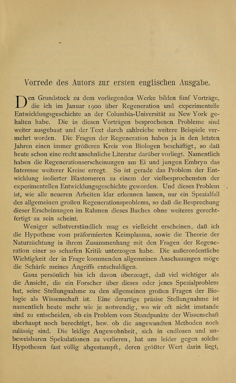 Den Grundstock zu dem vorliegenden Werke bilden fünf Vorträge, die ich im Januar 1900 über Regeneration und experimentelle Entwicklungsgeschichte an der Columbia-Universität zu New York ge- halten habe. Die in diesen Vorträgen besprochenen Probleme sind weiter ausgebaut und der Text durch zahlreiche weitere Beispiele ver- mehrt worden. Die Fragen der Regeneration haben ja in den letzten Jahren einen immer größeren Kreis von Biologen beschäftigt, so daß heute schon eine recht ansehnliche Literatur darüber vorliegt. Namentlich haben die Regenerationserscheinungen am Ei und jungen Embryo das Interesse weiterer Kreise erregt. So ist gerade das Problem der Ent- wicklung isolierter Blastomeren zu einem der vielbesprochensten der experimentellen Entwicklungsgeschichte geworden. Und dieses Problem ist, wie alle neueren Arbeiten klar erkennen lassen, nur ein Spezialfall des allgemeinen großen Regenerationsproblems, so daß die Besprechung dieser Erscheinungen im Rahmen dieses Buches ohne weiteres gerecht- fertigt-zu sein scheint. Weniger selbstverständlich mag es vielleicht erscheinen, daß ich die Hypothese vom präformierten Keimplasma, sowie die Theorie der Naturzüchtung in ihrem Zusammenhang mit den Fragen der Regene- ration einer so scharfen Kritik unterzogen habe. Die außerordentliche Wichtigkeit der in Frage kommenden allgemeinen Anschauungen möge die Schärfe meines Angriffs entschuldigen. Ganz persönlich bin ich davon überzeugt, daß viel wichtiger als. die Ansicht, die ein Forscher über dieses oder jenes Spezialproblem hat, seine Stellungnahme zu den allgemeinen großen Fragen der Bio- logie als Wissenschaft ist. Eine derartige präzise Stellungnahme ist namentlich heute mehr wie je notwendig, wo wir oft nicht imstande sind zu entscheiden, ob ein Problem vom Standpunkte der Wissenschaft überhaupt noch berechtigt, bzw. ob die angewandten Methoden noch zulässig sind. Die leidige Angewohnheit, sich in endlosen und un- beweisbaren Spekulationen zu verlieren, hat uns leider gegen solche Hypothesen fast völlig abgestumpft, deren größter Wert darin liegt,