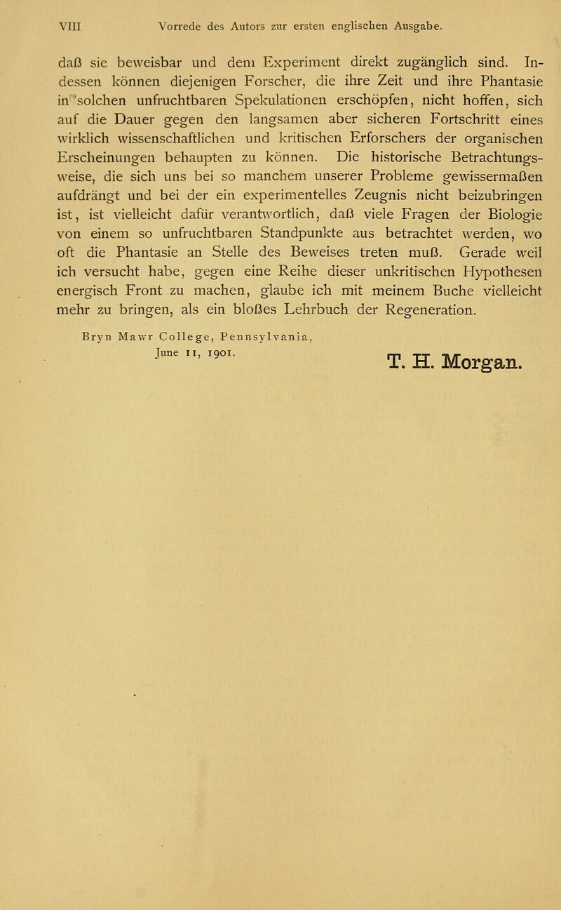 daß sie beweisbar und dem Experiment direkt zugänglich sind. In- dessen können diejenigen Forscher, die ihre Zeit und ihre Phantasie in solchen unfruchtbaren Spekulationen erschöpfen, nicht hoffen, sich auf die Dauer gegen den langsamen aber sicheren Fortschritt eines wirklich wissenschaftlichen und kritischen Erforschers der organischen Erscheinungen behaupten zu können. Die historische Betrachtungs- weise, die sich uns bei so manchem unserer Probleme gewissermaßen aufdrängt und bei der ein experimentelles Zeugnis nicht beizubringen ist, ist vielleicht dafür verantwortlich, daß viele Fragen der Biologie von einem so unfruchtbaren Standpunkte aus betrachtet werden, wo oft die Phantasie an Stelle des Beweises treten muß. Gerade weil ich versucht habe, gegen eine Reihe dieser unkritischen Hypothesen energisch Front zu machen, glaube ich mit meinem Buche vielleicht mehr zu bringen, als ein bloßes Lehrbuch der Regeneration. Bryn Mawr College, Pennsylvania, June ii, 1901. T. H. Morgan.