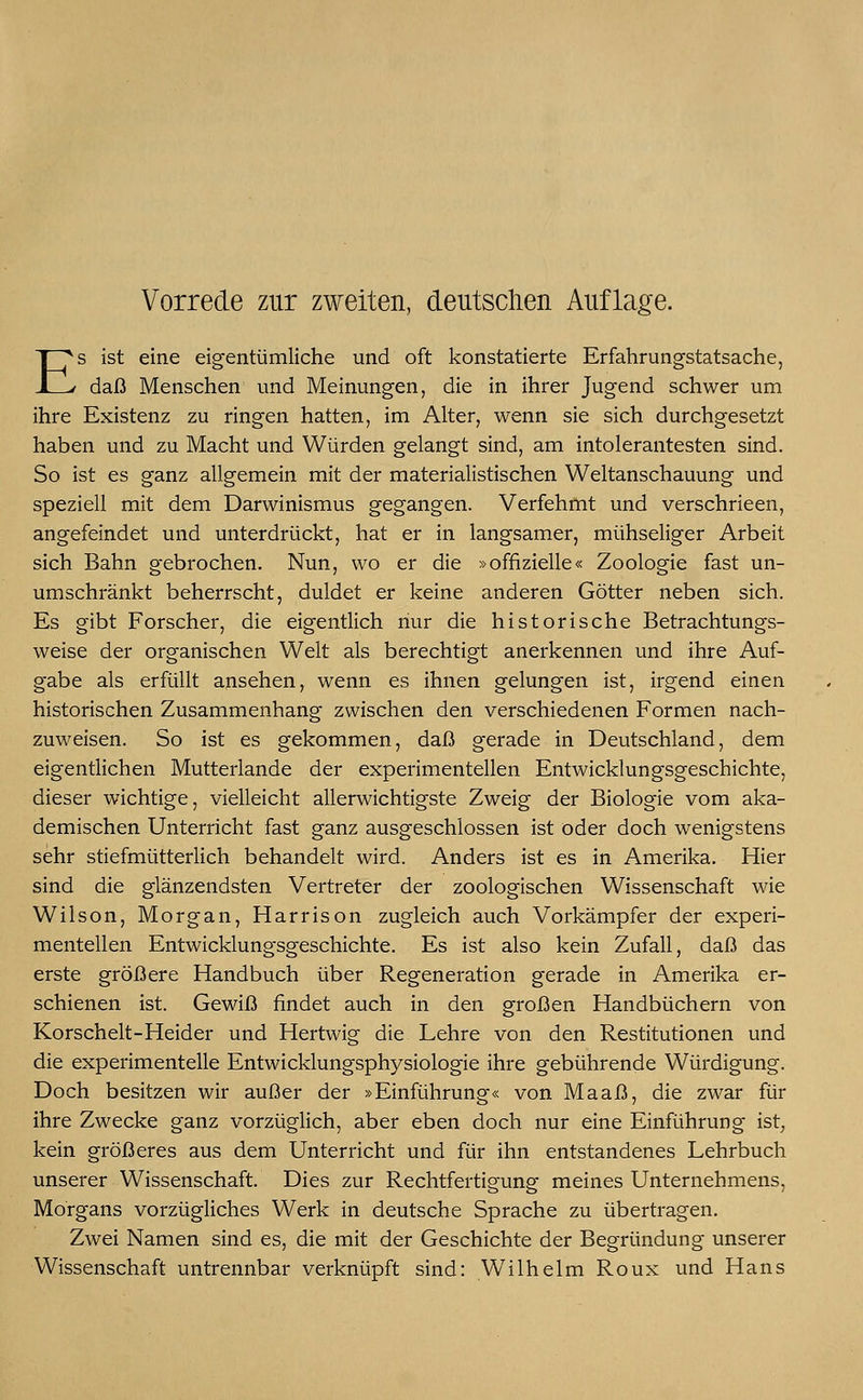 Vorrede zur zweiten, deutschen Auflage. Es ist eine eigentümliche und oft konstatierte Erfahrungstatsache, daß Menschen und Meinungen, die in ihrer Jugend schwer um ihre Existenz zu ringen hatten, im Alter, wenn sie sich durchgesetzt haben und zu Macht und Würden gelangt sind, am intolerantesten sind. So ist es ganz allgemein mit der materialistischen Weltanschauung und speziell mit dem Darwinismus gegangen. Verfehmt und verschrieen, angefeindet und unterdrückt, hat er in langsamer, mühseliger Arbeit sich Bahn gebrochen. Nun, wo er die »offizielle« Zoologie fast un- umschränkt beherrscht, duldet er keine anderen Götter neben sich. Es gibt Forscher, die eigentlich nur die historische Betrachtungs- weise der organischen Welt als berechtigt anerkennen und ihre Auf- gabe als erfüllt ansehen, wenn es ihnen gelungen ist, irgend einen historischen Zusammenhang zwischen den verschiedenen Formen nach- zuweisen. So ist es gekommen, daß gerade in Deutschland, dem eigentlichen Mutterlande der experimentellen Entwicklungsgeschichte, dieser wichtige, vielleicht allerwichtigste Zweig der Biologie vom aka- demischen Unterricht fast ganz ausgeschlossen ist oder doch wenigstens sehr stiefmütterlich behandelt wird. Anders ist es in Amerika. Hier sind die glänzendsten Vertreter der zoologischen Wissenschaft wie Wilson, Morgan, Harrison zugleich auch Vorkämpfer der experi- mentellen Entwicklungsgeschichte. Es ist also kein Zufall, daß das erste größere Handbuch über Regeneration gerade in Amerika er- schienen ist. Gewiß findet auch in den großen Handbüchern von Korschelt-Heider und Hertwig die Lehre von den Restitutionen und die experimentelle Entwicklungsphysiologie ihre gebührende Würdigung. Doch besitzen wir außer der »Einführung« von Maaß, die zwar für ihre Zwecke ganz vorzüglich, aber eben doch nur eine Einführung ist, kein größeres aus dem Unterricht und für ihn entstandenes Lehrbuch unserer Wissenschaft. Dies zur Rechtfertigung meines Unternehmens, Morgans vorzügliches Werk in deutsche Sprache zu übertragen. Zwei Namen sind es, die mit der Geschichte der Begründung unserer Wissenschaft untrennbar verknüpft sind: Wilhelm Roux und Hans